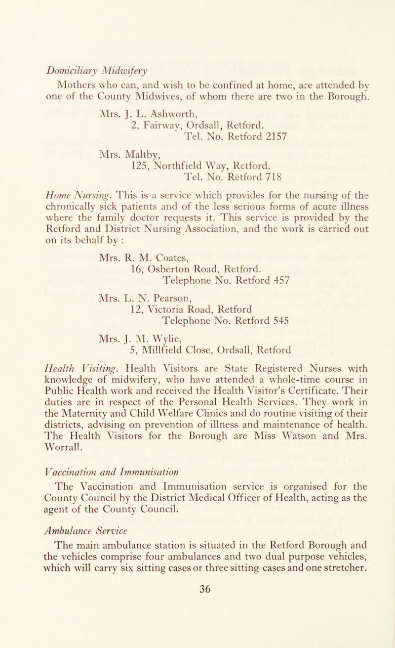 Domiciliary Midwifery Mothers who can, and wish to be confined at home, are attended by one of the County Midwives, of whom there are two in the Borough. Mrs. J. L. Ashworth, 2, Fairway, Ordsall, Retford. Tel. No. Retford 2157 Mrs. Maltby, 125, Northfield Way, Retford. Tel. No. Retford 718 Home Nursing. This is a service which provides for the nursing of the chronically sick patients and of the less serious forms of acute illness where the family doctor requests it. This service is provided by the Retford and District Nursing Association, and the work is carried out on its behalf by : Mrs. R. M. Coates, 16, Osberton Road, Retford. Telephone No. Retford 457 Mrs. L. N. Pearson, 12, Victoria Road, Retford Telephone No. Retford 545 Mrs. J. M. Wylie, 5, Millfield Close, Ordsall, Retford Health Visiting. Health Visitors are State Registered Nurses with knowledge of midwifery, who have attended a whole-time course in Public Health work and received the Health Visitor’s Certificate. Their duties are in respect of the Personal Health Services. They work in the Maternity and Child Welfare Clinics and do routine visiting of their districts, advising on prevention of illness and maintenance of health. The Health Visitors for the Borough are Miss Watson and Mrs. Worrall. Vaccination and Immunisation The Vaccination and Immunisation service is organised for the County Council by the District Medical Officer of Health, acting as the agent of the County Council. Ambulance Service The main ambulance station is situated in the Retford Borough and the vehicles comprise four ambulances and two dual purpose vehicles, which will carry six sitting cases or three sitting cases and one stretcher.