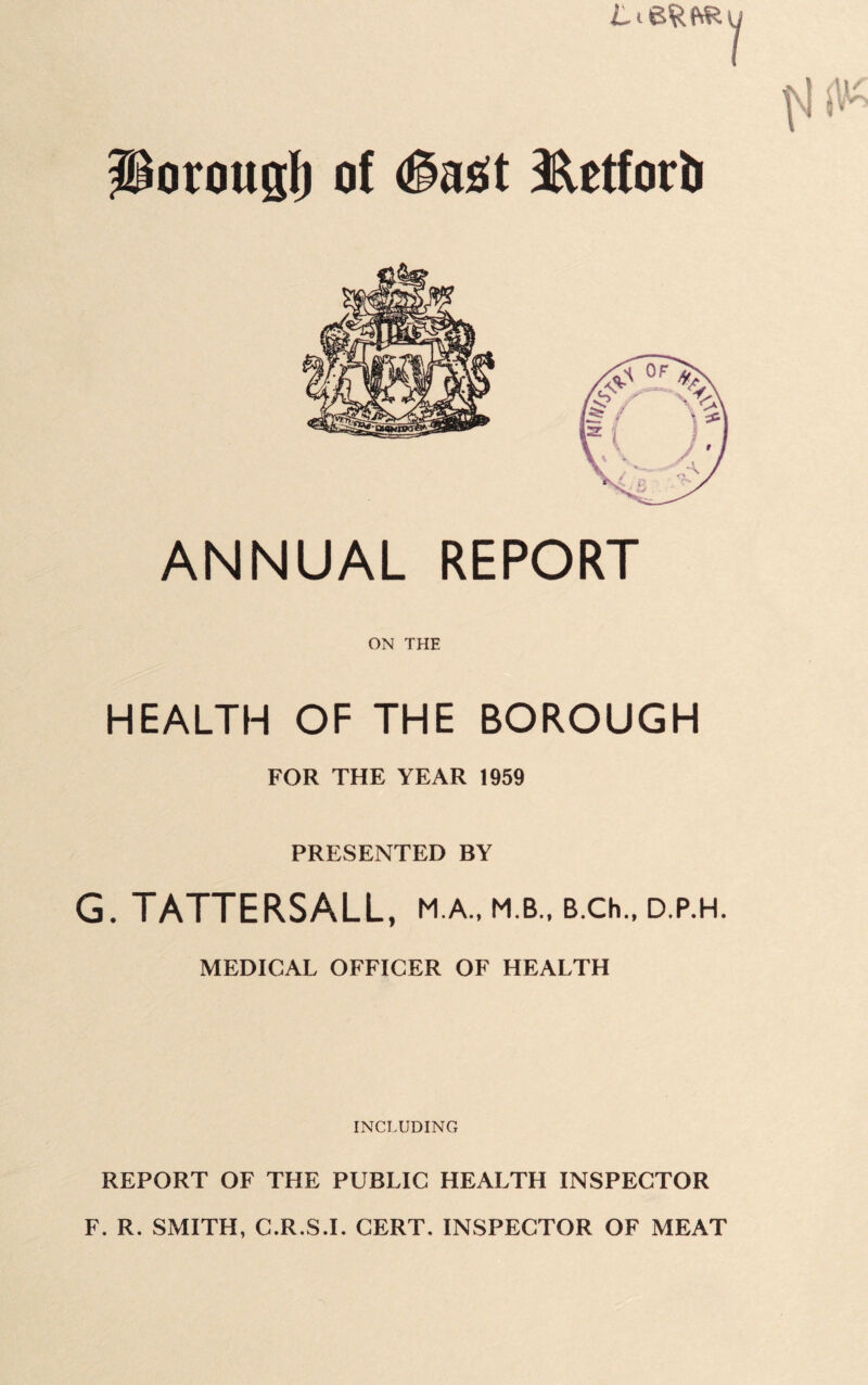 1 Porougl) of #a£it ^etforii ANNUAL REPORT ON THE HEALTH OF THE BOROUGH FOR THE YEAR 1959 PRESENTED BY G. TATTERSALL, m.a., m.b., B.ch., d.p.h. MEDICAL OFFICER OF HEALTH INCLUDING REPORT OF THE PUBLIC HEALTH INSPECTOR F. R. SMITH, C.R.S.I. CERT. INSPECTOR OF MEAT