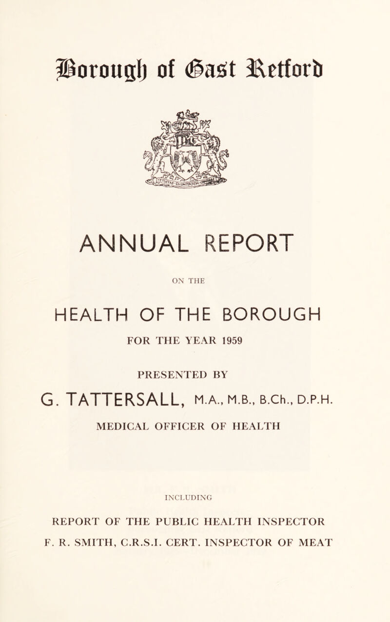 porougl) of (§aSt JRttforb ANNUAL REPORT ON THE HEALTH OF THE BOROUGH FOR THE YEAR 1959 PRESENTED BY G. TATTERSALL, m.a., m.b., b.ch., d.p.h. MEDICAL OFFICER OF HEALTH INCLUDING REPORT OF THE PUBLIC HEALTH INSPECTOR F. R. SMITH, C.R.S.I. CERT. INSPECTOR OF MEAT