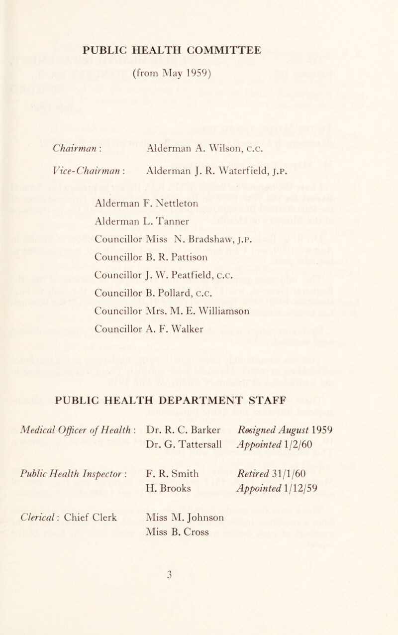 PUBLIC HEALTH COMMITTEE (from May 1959) Chairman : Alderman A. Wilson, c.c. Vice-Chairman : Alderman J. R. Waterfield, j.p. Alderman F. Nettleton Alderman L. Tanner Councillor Miss N. Bradshaw, j.p. Councillor B. R. Pattison Councillor J. W. Peatfield, c.c. Councillor B. Pollard, c.c. Councillor Mrs. M. E. Williamson Councillor A. F. Walker PUBLIC HEALTH DEPARTMENT STAFF Medical Ojficer of Health : Dr. R. C. Barker Dr. G. Tattersall R&signed August 1959 Appointed 1/2/60 Public Health Inspector : F. R. Smith H. Brooks Retired 31/1/60 Appointed 1/12/59 Clerical: Chief Clerk Miss M. Johnson Miss B. Cross