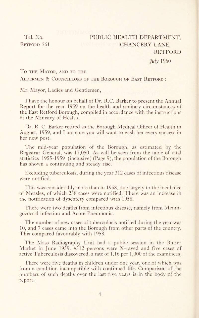 Retford 561 CHANCERY LANE, RETFORD July 1960 'Po THE Mayor, and to the Aldermen & Councillors of the Borough of East Retford : Mr. Mayor, Ladies and Gentlemen, 1 have the honour on behalf of Dr. R.C. Barker to present the Annual Report for the year 1959 on the health and sanitary circumstances of the East Retford Borough, compiled in accordance with the instructions of the Ministry of Health. Dr. R. C. Barker retired as the Borough IVIedical Officer of Health in August, 1959, and I am sure you will want to wish her every success in her new post. The mid-year population of the Borough, as estimated by the Registrar General, was 17,050. As will be seen from the table of vital statistics 1955-1959 (inclusive) (Page 9), the population of the Borough has shown a continuing and steady rise. Including tuberculosis, during the year 312 cases of infectious disease were notified. 'Phis was considerably more than in 1958, due largely to the incidence of Measles, of which 238 cases were notified. There was an increase in the notification of dysentery compared with 1958. There were two deaths from infectious disease, namely from Menin- gococcal infection and Acute Pneumonia. The number of new cases of tuberculosis notified during the year was 10, and 7 cases came into the Borough from other parts of the country. This compared favourably with 1958. The Mass Radiography LTnit had a public session in the Butter Market in June 1959. 4312 persons were X-rayed and five cases of active Tuberculosis discovered, a rate of 1.16 per 1,000 of the examinees^ There were five deaths in children under one year, one of which was from a condition incompatible wdth continued life. Comparison of the numbers of such deaths over the last five years is in the body of the report. 4