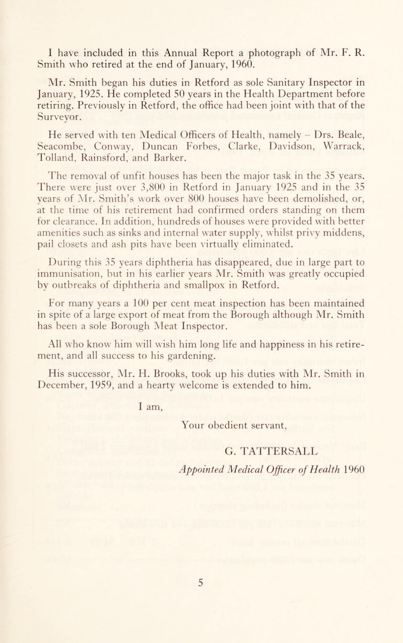 I have included in this Annual Report a photograph of Mr. F. R. Smith who retired at the end of January, 1960. Mr. Smith began his duties in Retford as sole Sanitary Inspector in January, 1925. He completed 50 years in the Health Department before retiring. Previously in Retford, the office had been joint with that of the Surveyor. He served with ten Medical Officers of Health, namely - Drs. Beale, Seacombe, Conway, Duncan Forbes, Clarke, Davidson, Warrack, Tolland, Rainsford, and Barker. The removal of unfit houses has been the major task in the 35 years. There were just over 3,800 in Retford in January 1925 and in the 35 years of Mr. Smith’s work over 800 houses have been demolished, or, at the time of his retirement had confirmed orders standing on them for clearance. In addition, hundreds of houses were provided with better amenities such as sinks and internal water supply, whilst privy middens, pail closets and ash pits have been virtually eliminated. During this 35 years diphtheria has disappeared, due in large part to immunisation, but in his earlier years Mr. Smith was greatly occupied by outbreaks of diphtheria and smallpox in Retford. For many years a 100 per cent meat inspection has been maintained in spite of a large export of meat from the Borough although Mr. Smith has been a sole Borough Aleat Inspector. All who know him will wish him long life and happiness in his retire- ment, and all success to his gardening. H is successor, Mr. H. Brooks, took up his duties with Mr. Smith in December, 1959, and a hearty welcome is extended to him. I am. Your obedient servant, G. TATTERSALL Appointed Medical Ojficer of Health 1960