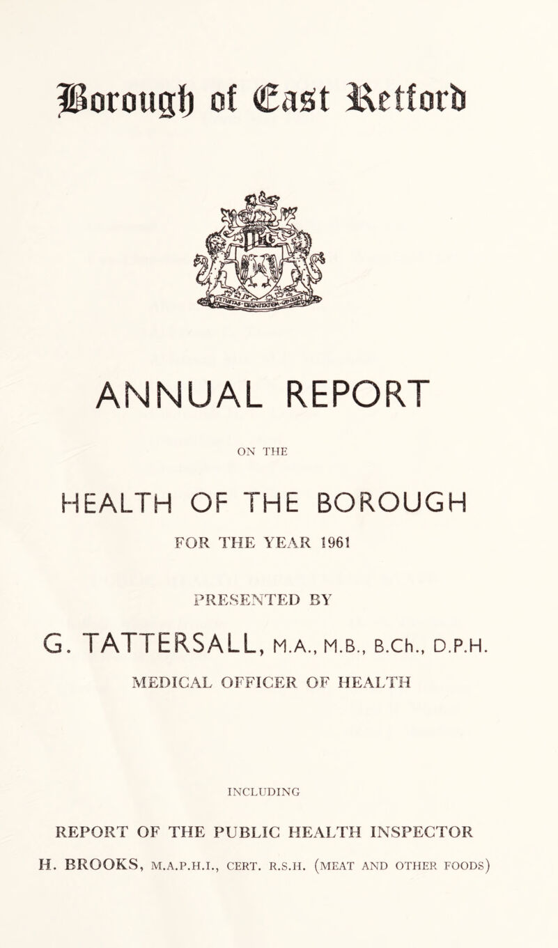 Porougf) of Cast l^etforb ANNUAL REPORT ON THE HEALTH OF THE BOROUGH FOR THE YEAR 1961 PRESENTED BY G. TATTERSALL, M.A., M.B., B.Ch., D.P.H. MEDICAL OFFICER OF HEALTH INCLUDING REPORT OF THE PUBLIC HEALTH INSPECTOR H. BROOKS, M.A.P.H.I., CERT. R.S.H. (MEAT AND OTHER FOODS)