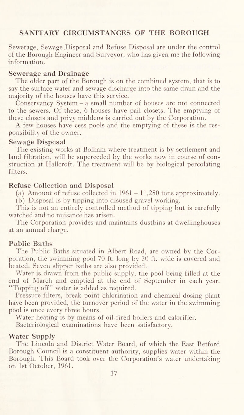 SANITARY CIRCUMSTANCES OF THE BOROUGH Sewerage, Sewage .Disposal and Refuse Disposal are under the control of the Borough Engineer and Surveyor, who has given me the following information. Sewerage and Drainage The older part of the Borough is on the combined system, that is to say the surface water and sewage discharge into the same drain and the majority of the houses have this service. Conservancy System - a small number of houses are not connected to the sewers. Of these, 6 houses have pail closets. 'Fhe emptying of these closets and privy middens is carried out by the Corporation. A few houses have cess pools and the emptying of these is the res- ponsibility of the owner. Sewage Disposal The existing works at Bolham where treatment is by settlement and land filtration, will be superceded by the works now in course of con- struction at Hallcroft. The treatment will be by biological percolating filters. Refuse Collection and Disposal (a) Amount of refuse collected in 1961 - 11,250 tons approximately. (b) Disposal is by tipping into disused gravel working. This is not an entirely controlled method of tipping but is carefully watched and no nuisance has arisen. The Corporation provides and maintains dustbins at dwellinghouses at an annual charge. Public Baths The Public Baths situated in Albert Road, are ov/ned by the Cor- poration, the swimming pool 70 ft. long by 30 ft. wide is covered and heated. Seven slipper baths are also provided. Water is drawn from the public supply, the pool being filled at the end of March and emptied at the end of September in each year. “Topping off” water is added as required. Pressure filters, break point chlorination and chemical dosing plant have been provided, the turnover period of the water in the swimming pool is once every three hours. Water heating is by means of oil-fired boilers and calorifier. Bacteriological examinations have been satisfactory. Water Supply The Lincoln and District Water Board, of which the East Retford Borough Council is a constituent authority, supplies w^ater within the Borough. This Board took over the Corporation’s water undertaking on 1st October, 1961.