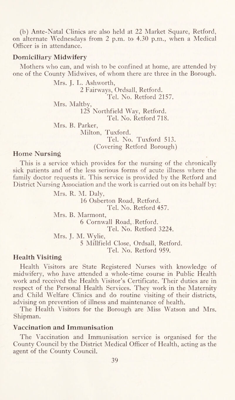 (b) Ante-Natal Clinics are also held at 22 Market Square, Retford, on alternate Wednesdays from 2 p.m. to 4.30 p.m., when a Medical Officer is in attendance. Domiciliary Midwifery Mothers who can, and wish to be confined at home, are attended by one of the County Midwives, of whom there are three in the Borough. Mrs. J. L. Ashworth, 2 Fairways, Ordsall, Retford. Tel. No. Retford 2157. Mrs. Maltby, 125 Northfield Wav, Retford. Tel. No. Retford 718. Mrs. B. Parker, Milton, Tuxford. Tel. No. Tuxford 513. (Covering Retford Borough) Home Nursing This is a service which provides for the nursing of the chronically sick patients and of the less serious forms of acute illness where the family doctor requests it. This service is provided by the Retford and District Nursing Association and the work is carried out on its behalf by: Mrs. R. M. Daly, 16 Osberton Road, Retford. Tel. No. Retford 457. Mrs. B. Marmont, 6 Cornwall Road,. Retford. Tel. No. Retford 3224. Mrs. J. M. Wylie, 5 Millfield Close, Ordsall, Retford. Tel. No. Retford 959. Health Visiting Health Visitors are State Registered Nurses with knowledge of midwifery, who have attended a whole-time course in Public Health work and received the Health Visitor’s Certificate. Their duties are in respect of the Personal Health Services. They work in the Maternity and Child Welfare Clinics and do routine visiting of their districts, advising on prevention of illness and maintenance of health. The Health Visitors for the Borough are Miss Watson and Mrs. Shipman. Vaccination and Immunisation The Vaccination and Immunisation service is organised for the County Council by the District Medical Officer of Health, acting as the agent of the County Council.