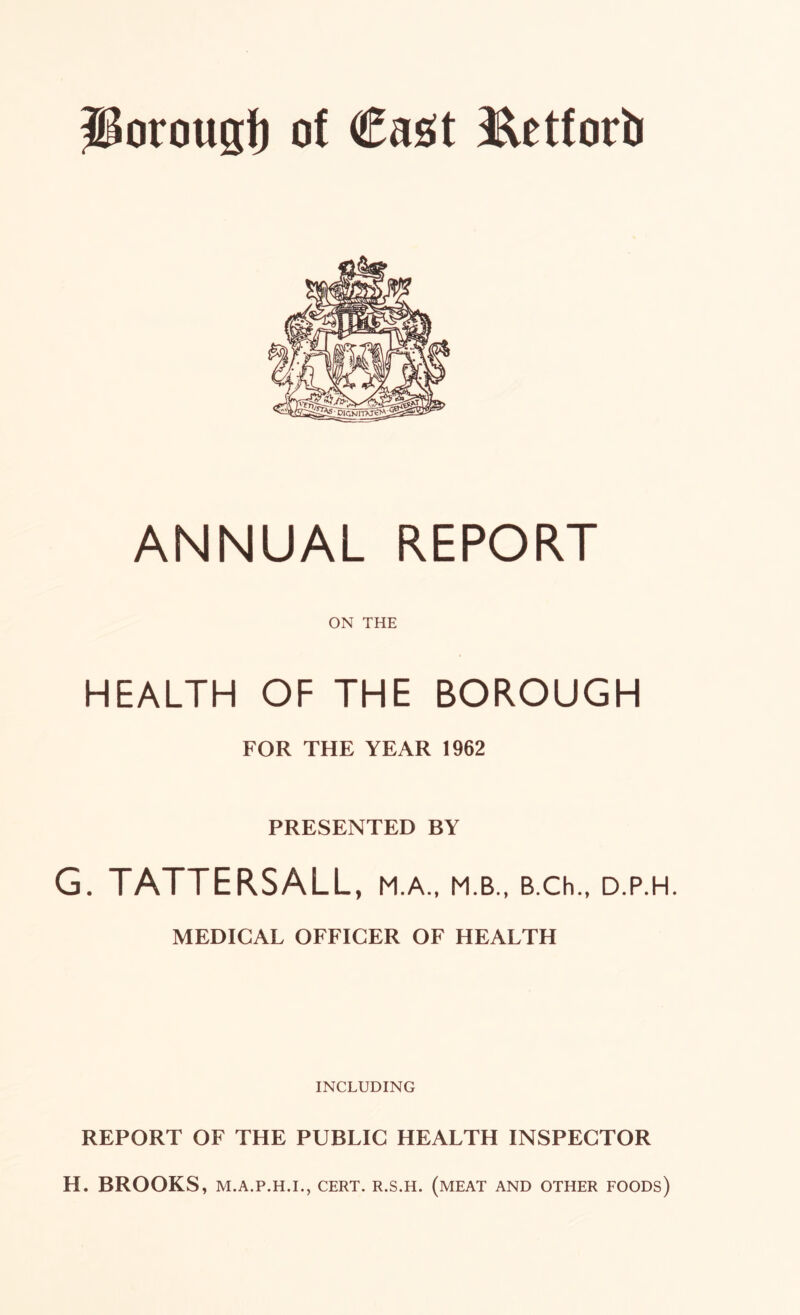 ANNUAL REPORT ON THE HEALTH OF THE BOROUGH FOR THE YEAR 1962 PRESENTED BY G. TATTERSALL, M.A., M.B., B.Ch., D.P.H. MEDICAL OFFICER OF HEALTH INCLUDING REPORT OF THE PUBLIC HEALTH INSPECTOR H. BROOKS, M.A.P.H.I., CERT. R.S.H. (MEAT AND OTHER FOODS)