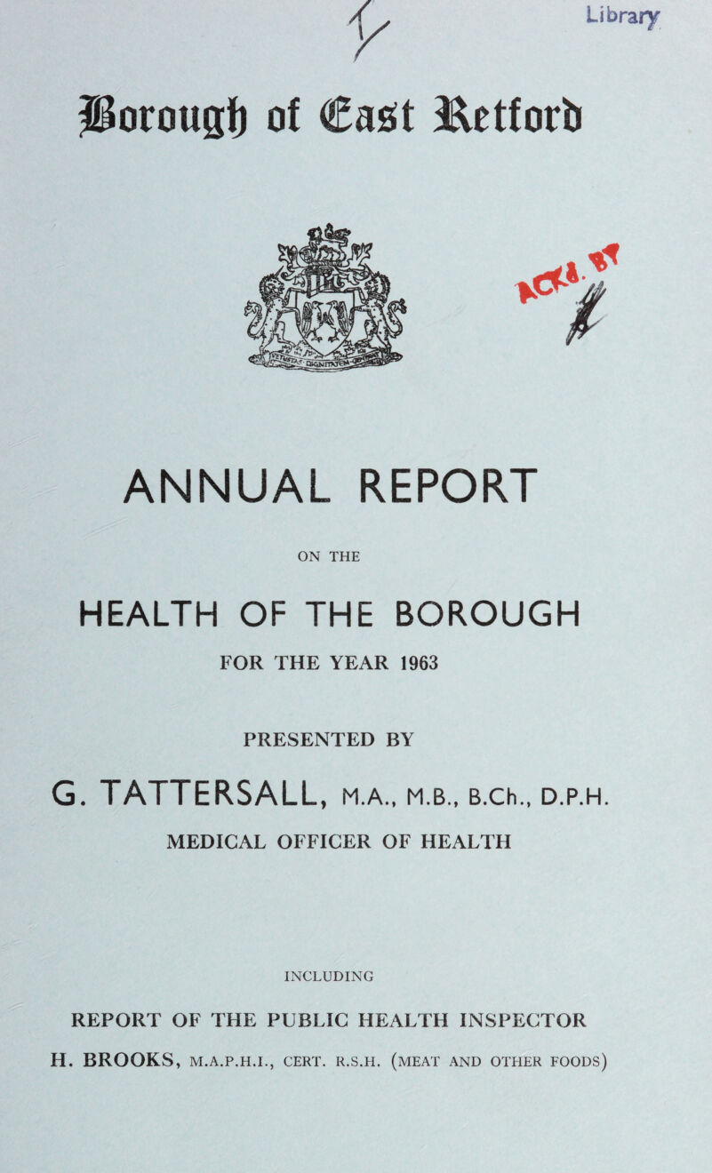 Library Ilorougf) of Cast Ret fori) ANNUAL REPORT ON THE HEALTH OF THE BOROUGH FOR THE YEAR 1963 PRESENTED BY G. TATTERSALL, M.A., M.B., B.Ch., D.P.H. MEDICAL OFFICER OF HEALTH INCLUDING REPORT OF THE PUBLIC HEALTH INSPECTOR H. BROOKS, M.A.P.H.I., CERT. R.S.H. (MEAT AND OTHER FOODS)