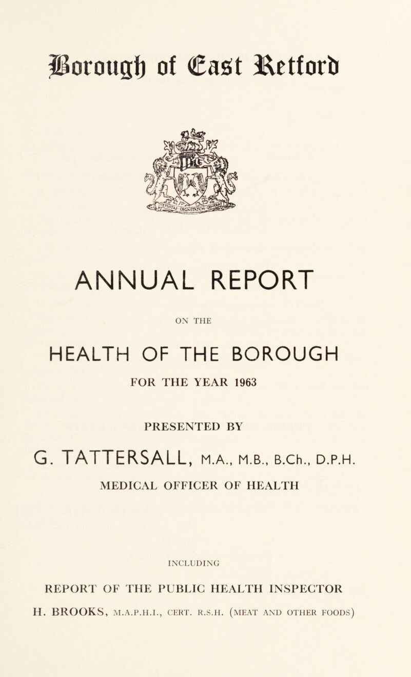 Porougf) of €a£t Eetforb ANNUAL REPORT ON THE HEALTH OF THE BOROUGH FOR THE YEAR 1963 PRESENTED BY G. TATTERSALL, M.A., M.B., B.Ch., D.P.H. MEDICAL OFFICER OF HEALTH INCLUDING REPORT OF THE PUBLIC HEALTH INSPECTOR H. BROOKS, M.A.P.H.I., CERT. R.S.H. (MEAT AND OTHER FOODS)
