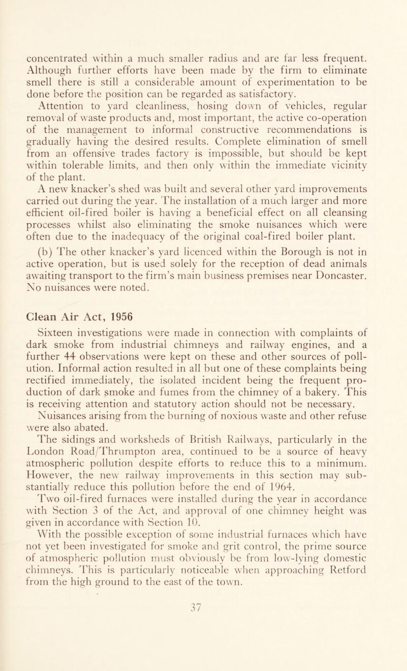concentrated within a much smaller radius and are far less frequent. Although further efforts have been made by the firm to eliminate smell there is still a considerable amount of experimentation to be done before the position can be regarded as satisfactory. Attention to yard cleanliness, hosing down of vehicles, regular removal of waste products and, most important, the active co-operation of the management to informal constructive recommendations is gradually having the desired results. Complete elimination of smell from an offensive trades factory is impossible, but should be kept within tolerable limits, and then only within the immediate vicinity of the plant. A new knacker’s shed wras built and several other yard improvements carried out during the year. The installation of a much larger and more efficient oil-fired boiler is having a beneficial effect on all cleansing processes whilst also eliminating the smoke nuisances which were often due to the inadequacy of the original coal-fired boiler plant. (b) The other knacker’s yard licenced within the Borough is not in active operation, but is used solely for the reception of dead animals awaiting transport to the firm’s main business premises near Doncaster. No nuisances w^ere noted. Clean Air Act, 1956 Sixteen investigations were made in connection with complaints of dark smoke from industrial chimneys and railway engines, and a further 44 observations were kept on these and other sources of poll- ution. Informal action resulted in all but one of these complaints being rectified immediately, the isolated incident being the frequent pro- duction of dark smoke and fumes from the chimney of a bakery. This is receiving attention and statutory action should not be necessary. Nuisances arising from the burning of noxious waste and other refuse were also abated. The sidings and worksheds of British Railways, particularly in the London Road/Thrumpton area, continued to be a source of heavy atmospheric pollution despite efforts to reduce this to a minimum. However, the new railway improvements in this section may sub- stantially reduce this pollution before the end of 1964. Two oil-fired furnaces were installed during the year in accordance with Section 3 of the Act, and approval of one chimney height was given in accordance with Section 10. With the possible exception of some industrial furnaces which have not yet been investigated for smoke and grit control, the prime source of atmospheric pollution must obviously be from low-lying domestic chimneys. This is particularly noticeable when approaching Retford from the high ground to the east of the town.
