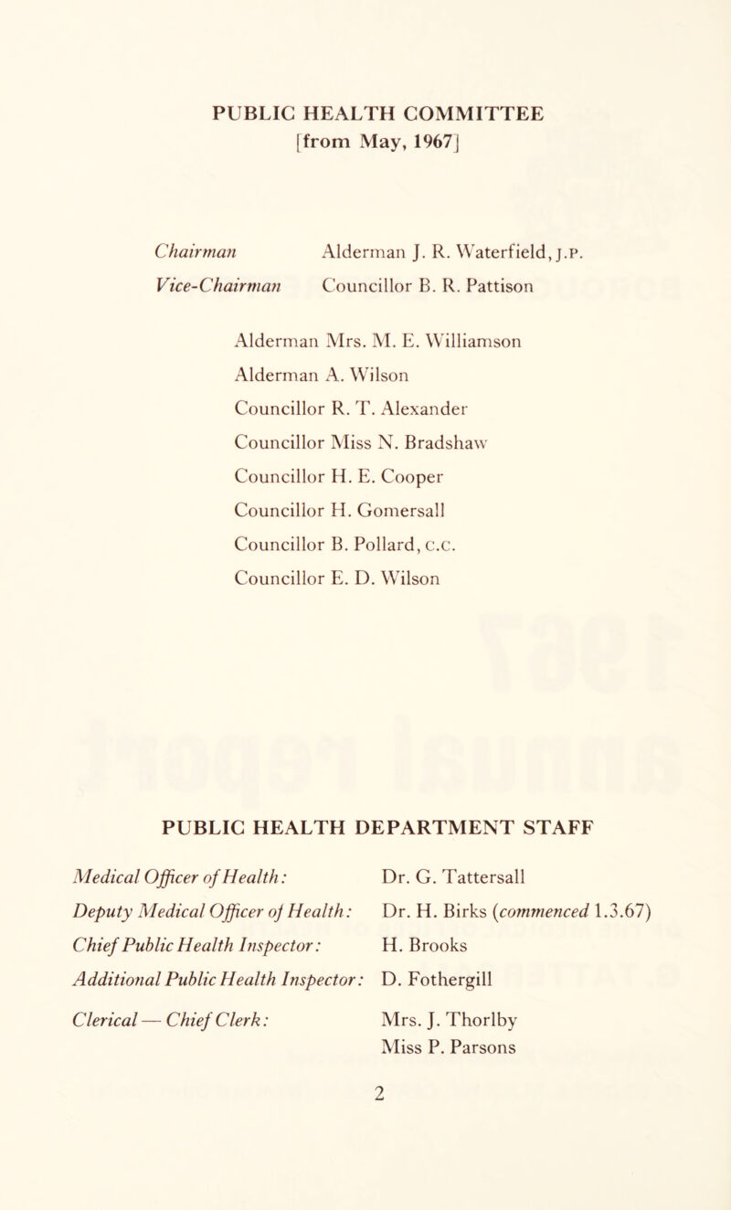 PUBLIC HEALTH COMMITTEE I from May, 1967j Chairmafi Alderman J. R. Waterfield, j.p. Vice-Chairman Councillor B. R. Pattison Alderman Mrs. M. E. Williamson Alderman A. Wilson Councillor R. T. Alexander Councillor Miss N. Bradshaw Councillor H, E. Cooper Councillor H. Gomersall Councillor B. Pollard, c.c. Councillor E. D, Wilson PUBLIC HEALTH DEPARTMENT STAFF Medical Officer of Health: Dr. G. Tattersall Deputy Medical Officer oj Health : Dr. H. Birks {commenced 1.3.67) Chief Public Health Inspector: H. Brooks Additional Public Health Inspector: D. Fothergill Clerical — Chief Clerk: Mrs. J. Thorlby Miss P. Parsons