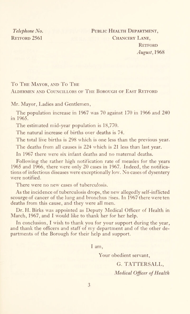 Telephone No. Retford 2561 Public Health Department, Chancery Lane, Retford August, 1968 To The Mayor, and To The Aldermen and Councillors of The Borough of East Retford Mr. Mayor, Ladies and Gentlemen, The population increase in 1967 was 70 against 170 in 1966 and 240 in 1965. The estimated mid-year population is 18,770. The natural increase of births over deaths is 74. The total live births is 298 which is one less than the previous year. The deaths from all causes is 224 which is 21 less than last year. In 1967 there were six infant deaths and no maternal deaths. Following the rather high notification rate of measles for the years 1965 and 1966, there were only 20 cases in 1967. Indeed, the notifica- tions of infectious diseases were exceptionally low. No cases of dysentery were notified. There were no new cases of tuberculosis. As the incidence of tuberculosis drops, the new allegedly self-inflicted scourge of cancer of the lung and bronchus rises. In 1967 there were ten deaths from this cause, and they were all men. Dr. H. Birks was appointed as Deputy Medical Officer of Health in March, 1967, and I would like to thank her for her help. In conclusion, I wish to thank you for your support during the year, and thank the officers and staff of mjy department and of the other de- partments of the Borough for their help and support. I am. Your obedient servant, G. TATTERSALL, Medical Officer of Health