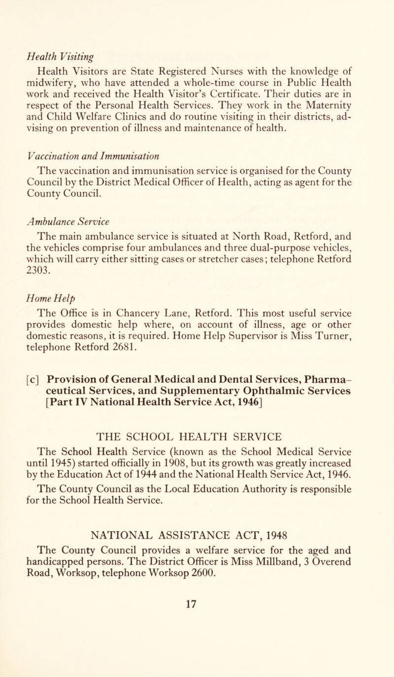 Health Visiting Health Visitors are State Registered Nurses with the knowledge of midwifery, who have attended a whole-time course in Public Health work and received the Health Visitor’s Certificate. Their duties are in respect of the Personal Health Services. They work in the Maternity and Child Welfare Clinics and do routine visiting in their districts, ad- vising on prevention of illness and maintenance of health. Vaccination and Immunisation The vaccination and immunisation service is organised for the County Council by the District Medical Officer of Health, acting as agent for the County Council. Ambulance Service The main ambulance service is situated at North Road, Retford, and the vehicles comprise four ambulances and three dual-purpose vehicles, which will carry either sitting cases or stretcher cases; telephone Retford 2303. Home Help The Office is in Chancery Lane, Retford. This most useful service provides domestic help where, on account of illness, age or other domestic reasons, it is required. Home Help Supervisor is Miss Turner, telephone Retford 2681. [c] Provision of General Medical and Dental Services, Pharma- ceutical Services, and Supplementary Ophthalmic Services [Part IV National Health Service Act, 1946] THE SCHOOL HEALTH SERVICE The School Health Service (known as the School Medical Service until 1945) started officially in 1908, but its growth was greatly increased by the Education Act of 1944 and the National Health Service Act, 1946. The County Council as the Local Education Authority is responsible for the School Health Service. NATIONAL ASSISTANCE ACT, 1948 The County Council provides a welfare service for the aged and handicapped persons. The District Officer is Miss Miliband, 3 Overend Road, Worksop, telephone Worksop 2600.