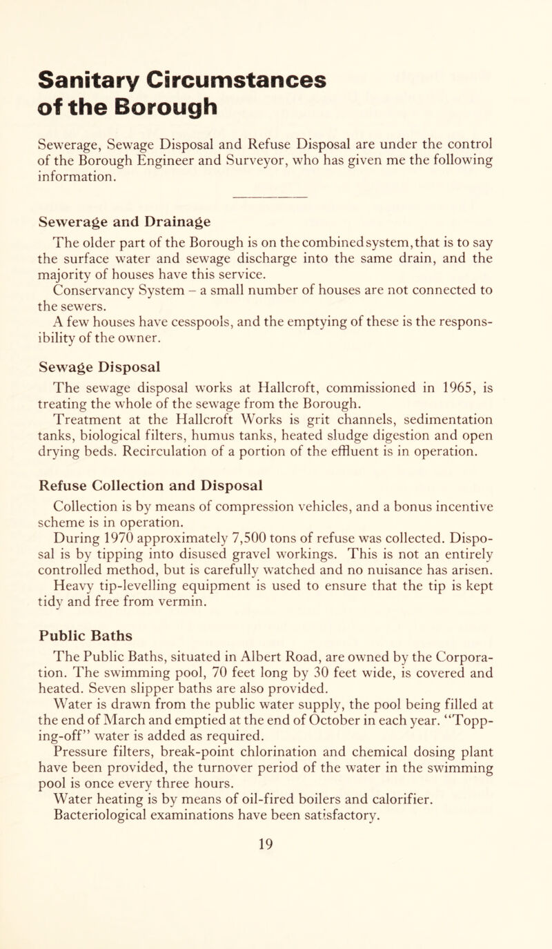 Sanitary Circumstances of the Borough Sewerage, Sewage Disposal and Refuse Disposal are under the control of the Borough Engineer and Surveyor, who has given me the following information. Sewerage and Drainage The older part of the Borough is on the combined system, that is to say the surface water and sewage discharge into the same drain, and the majority of houses have this service. Conservancy System - a small number of houses are not connected to the sewers. A few houses have cesspools, and the emptying of these is the respons- ibility of the owner. Sewage Disposal The sewage disposal works at Hallcroft, commissioned in 1965, is treating the whole of the sewage from the Borough. Treatment at the Hallcroft Works is grit channels, sedimentation tanks, biological filters, humus tanks, heated sludge digestion and open drying beds. Recirculation of a portion of the effluent is in operation. Refuse Collection and Disposal Collection is by means of compression vehicles, and a bonus incentive scheme is in operation. During 1970 approximately 7,500 tons of refuse was collected. Dispo- sal is by tipping into disused gravel workings. This is not an entirely controlled method, but is carefully watched and no nuisance has arisen. Heavy tip-levelling equipment is used to ensure that the tip is kept tidy and free from vermin. Public Baths The Public Baths, situated in Albert Road, are owned by the Corpora- tion. The swimming pool, 70 feet long by 30 feet wide, is covered and heated. Seven slipper baths are also provided. Water is drawn from the public water supply, the pool being filled at the end of March and emptied at the end of October in each year. “Topp- ing-off” water is added as required. Pressure filters, break-point chlorination and chemical dosing plant have been provided, the turnover period of the water in the swimming pool is once every three hours. Water heating is by means of oil-fired boilers and calorifier. Bacteriological examinations have been satisfactory.