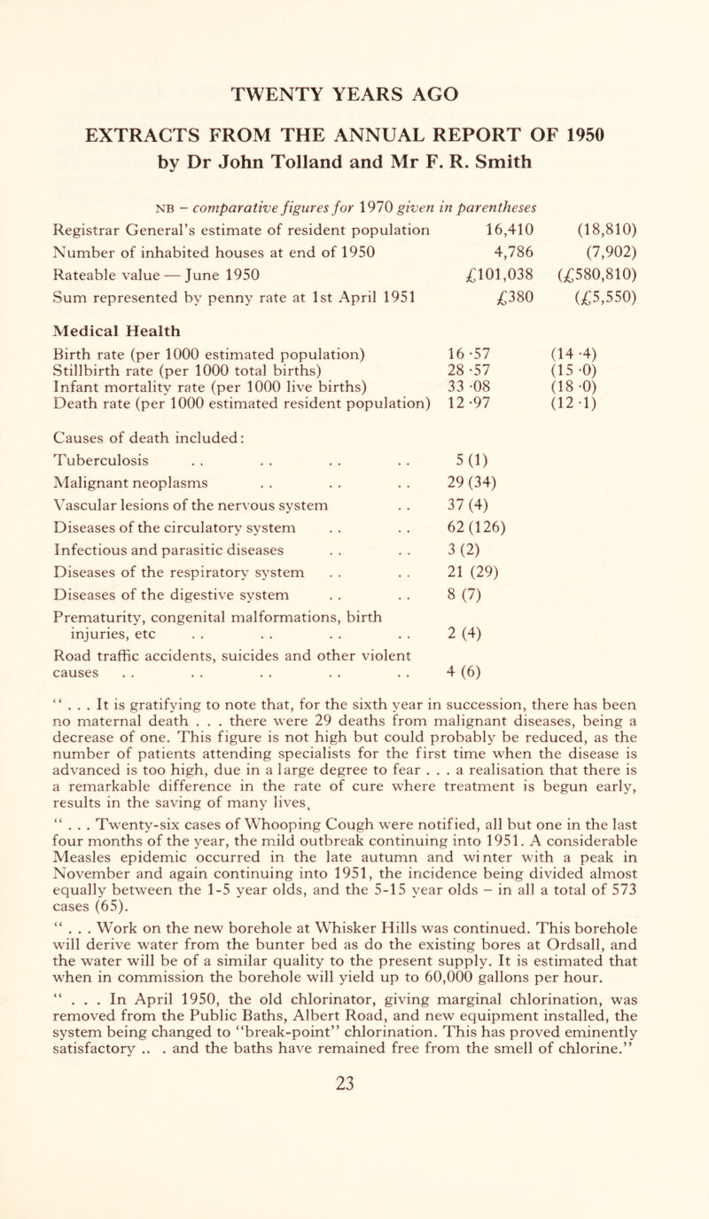 TWENTY YEARS AGO EXTRACTS FROM THE ANNUAL REPORT OF 1950 by Dr John Tolland and Mr F. R. Smith NB - comparative figures for 1970 given in parentheses Registrar General’s estimate of resident population 16,410 Number of inhabited houses at end of 1950 4,786 Rateable value — June 1950 ;(^101,038 Sum represented by penny rate at 1st April 1951 3^380 (18,810) (7,902) (£580,810) (£5,550) Medical Health Birth rate (per 1000 estimated population) 16 -57 (14*4) Stillbirth rate (per 1000 total births) 28 -57 (15*0) Infant mortality rate (per 1000 live births) 33 -08 (18 *0) Death rate (per 1000 estimated resident population) 12*97 (12*1) Causes of death included: Tuberculosis 5(1) Malignant neoplasms 29 (34) Vascular lesions of the nervous system 37(4) Diseases of the circulatory system 62(126) Infectious and parasitic diseases 3(2) Diseases of the respiratory system 21 (29) Diseases of the digestive system 8(7) Prematurity, congenital malformations, birth injuries, etc 2(4) Road traffic accidents, suicides and other violent causes 4(6) “ It is gratifying to note that, for the sixth year in succession, there has been no maternal death . . . there were 29 deaths from malignant diseases, being a decrease of one. This figure is not high but could probably be reduced, as the number of patients attending specialists for the first time when the disease is advanced is too high, due in a large degree to fear ... a realisation that there is a remarkable difference in the rate of cure where treatment is begun early, results in the saving of many lives, “ . . . Twenty-six cases of Whooping Cough were notified, all but one in the last four months of the year, the mild outbreak continuing into 1951. A considerable Measles epidemic occurred in the late autumn and winter with a peak in November and again continuing into 1951, the incidence being divided almost equally between the 1-5 year olds, and the 5-15 year olds - in all a total of 573 cases (65). “ . . . Work on the new borehole at Whisker Hills was continued. This borehole will derive water from the hunter bed as do the existing bores at Ordsall, and the water will be of a similar quality to the present supply. It is estimated that when in commission the borehole will yield up to 60,000 gallons per hour. “ ... In April 1950, the old chlorinator, giving marginal chlorination, was removed from the Public Baths, Albert Road, and new equipment installed, the system being changed to “break-point” chlorination. This has proved eminently satisfactory .. . and the baths have remained free from the smell of chlorine.”