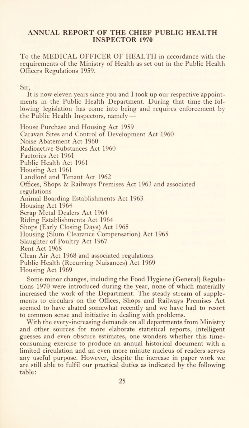 ANNUAL REPORT OF THE CHIEF PUBLIC HEALTH INSPECTOR 1970 To the MEDICAL OFFICER OF HEALTH in accordance with the requirements of the Ministry of Health as set out in the Public Health Officers Regulations 1959, Sir, It is now eleven years since you and I took up our respective appoint- ments in the Public Health Department. During that time the fol- lowing legislation has come into being and requires enforcement by the Public Health Inspectors, namely — House Purchase and Housing Act 1959 Caravan Sites and Control of Development Act 1960 Noise Abatement Act 1960 Radioactive Substances Act 1960 Factories Act 1961 Public Health Act 1961 Housing Act 1961 Landlord and Tenant Act 1962 Offices, Shops & Railways Premises Act 1963 and associated regulations Animal Boarding Establishments Act 1963 Housing Act 1964 Scrap Metal Dealers Act 1964 Riding Establishments Act 1964 Shops (Early Closing Days) Act 1965 Housing (Slum Clearance Compensation) Act 1965 Slaughter of Poultry Act 1967 Rent Act 1968 Clean Air Act 1968 and associated regulations Public Health (Recurring Nuisances) Act 1969 Housing Act 1969 Some minor changes, including the Food Hygiene (General) Regula- tions 1970 were introduced during the year, none of which materially increased the work of the Department. The steady stream of supple- ments to circulars on the Offices, Shops and Railways Premises Act seemed to have abated somewhat recently and we have had to resort to common sense and initiative in dealing with problems. With the every-increasing demands on all departments from Ministry and other sources for more elaborate statistical reports, intelligent guesses and even obscure estimates, one wonders whether this time- consuming exercise to produce an annual historical document with a limited circulation and an even more minute nucleus of readers serves any useful purpose. However, despite the increase in paper work we are still able to fulfil our practical duties as indicated by the following table: