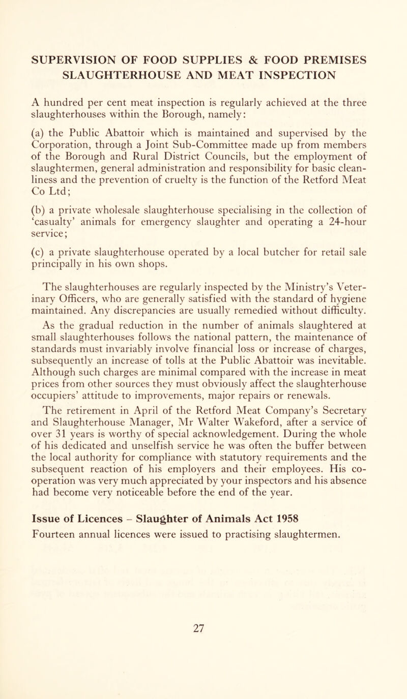 SUPERVISION OF FOOD SUPPLIES & FOOD PREMISES SLAUGHTERHOUSE AND MEAT INSPECTION A hundred per cent meat inspection is regularly achieved at the three slaughterhouses within the Borough, namely: (a) the Public Abattoir which is maintained and supervised by the Corporation, through a Joint Sub-Committee made up from members of the Borough and Rural District Councils, but the employment of slaughtermen, general administration and responsibility for basic clean- liness and the prevention of cruelty is the function of the Retford Meat Co Ltd; (b) a private wholesale slaughterhouse specialising in the collection of ‘casualty’ animals for emergency slaughter and operating a 24-hour service; (c) a private slaughterhouse operated by a local butcher for retail sale principally in his own shops. The slaughterhouses are regularly inspected by the Ministry’s Veter- inary Officers, who are generally satisfied with the standard of hygiene maintained. Any discrepancies are usually remedied without difficulty. As the gradual reduction in the number of animals slaughtered at small slaughterhouses follows the national pattern, the maintenance of standards must invariably involve financial loss or increase of charges, subsequently an increase of tolls at the Public Abattoir was inevitable. Although such charges are minimal compared with the increase in meat prices from other sources they must obviously affect the slaughterhouse occupiers’ attitude to improvements, major repairs or renewals. The retirement in April of the Retford Meat Company’s Secretary and Slaughterhouse Manager, Mr Walter Wakeford, after a service of over 31 years is worthy of special acknowledgement. During the whole of his dedicated and unselfish service he was often the buffer between the local authority for compliance with statutory requirements and the subsequent reaction of his employers and their employees. His co- operation was very much appreciated by your inspectors and his absence had become very noticeable before the end of the year. Issue of Licences - Slaughter of Animals Act 1958 Fourteen annual licences were issued to practising slaughtermen.