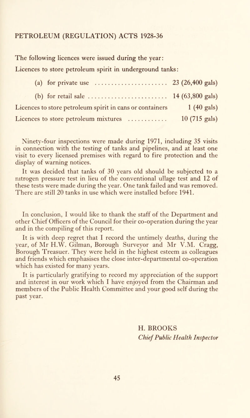 PETROLEUM (REGULATION) ACTS 1928-36 The following licences were issued during the year: Licences to store petroleum spirit in underground tanks: (a) for private use 23 (26,400 gals) (b) for retail sale 14 (63,800 gals) Licences to store petroleum spirit in cans or containers 1 (40 gals) Licences to store petroleum mixtures 10 (715 gals) Ninety-four inspections were made during 1971, including 35 visits in connection with the testing of tanks and pipelines, and at least one visit to every licensed premises with regard to fire protection and the display of warning notices. It was decided that tanks of 30 years old should be subjected to a nitrogen pressure test in lieu of the conventional ullage test and 12 of these tests were made during the year. One tank failed and was removed. There are still 20 tanks in use which were installed before 1941. In conclusion, I would like to thank the staff of the Department and other Chief Officers of the Council for their co-operation during the year and in the compiling of this report. It is with deep regret that I record the untimely deaths, during the year, of Mr H.W. Gilman, Borough Surveyor and Mr V.M. Cragg, Borough Treasuer. They were held in the highest esteem as colleagues and friends which emphasises the close inter-departmental co-operation which has existed for many years. It is particularly gratifying to record my appreciation of the support and interest in our work which I have enjoyed from the Chairman and members of the Public Health Committee and your good self during the past year. H. BROOKS Chief Public Health Inspector