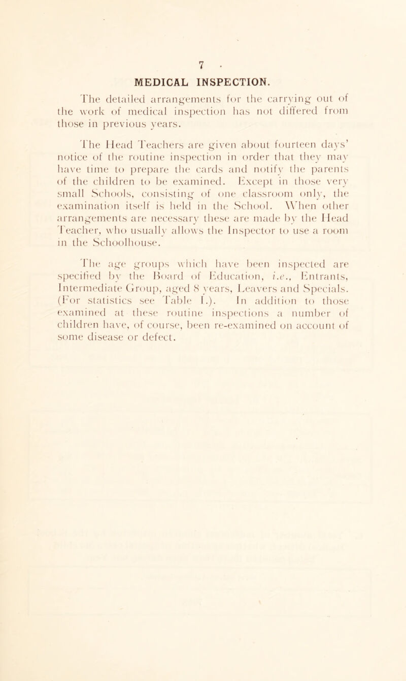 MEDICAL INSPECTION. T he detailed arrangements for the carrying out of the work of medical inspection has not diftered from those in previous yr^ars. The Head I'eachers are given about fourteen days’ mjtice of tlu^ routine inspection in order that they ma}^ have time to jDrepare tiu' cards and notih' the ])arents of the children to be examined. Ihxcej^t in those \er}' small Scliools, consisting of one classroom onl)x the examination itself is lu*ld in the Sch(,)ol. Wdien (.)ther arrangements are necessaiy* these are made bv the Head readier, who usuallx allows the Inspector to use a room in the Schoolhouse. h'h(‘ age groipis wiiich have beim inspected are specified by the Hoard of Ifduca.tion, i.i\, ihitrants, Intermediate Hroup, aged cS years, Lea\'ers and Specials. (I'or statistics see Fabh* I.). In addition to those examimxl at these routine inspixrtions a number of children ha\'e, of course, lieen re-examined (jn account of some disease or defect.