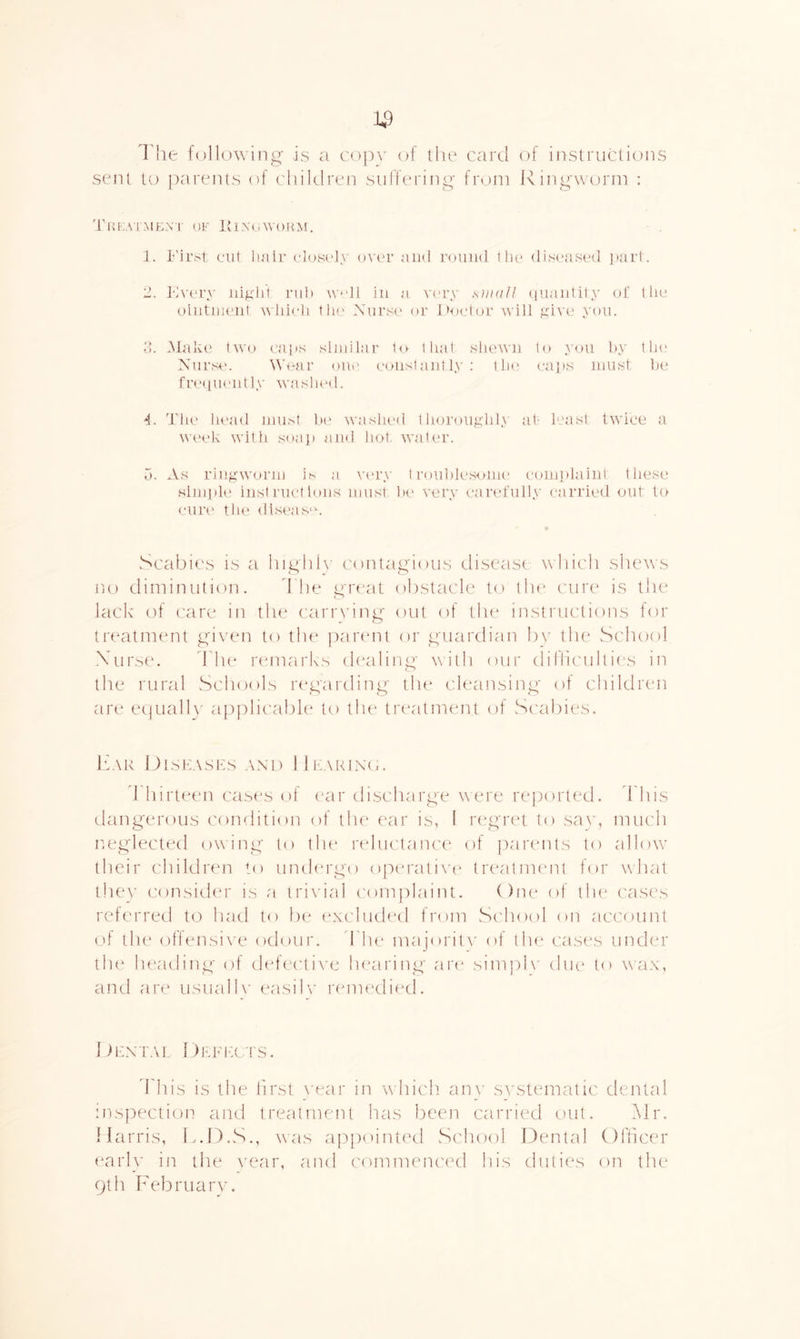 I'he following is a copv of the card of instructions sent to parents of children suifering from Ringwcjrm : Tiavvr.Mf^Ni' OF roNtovofm. 1. L'ii'st out luitr ('l()S('ly ovc'r and roiiiid tlu* disoused ]>ai'1. 2. Kvory idgld nd) w-dl in a V('i’y shkiII (iiiaiitily of 1 lio ointiiioiit Mid^-li I la' Nurse or lUielor will ydvo you. d. Make two oans similar 1<> tliat sliowu to y<ni by tla* Nurse. \\\'ar oue coiislautly: the caps must be fre([ui'utly waslu'd. 4. The head mu.st b(' washed thoroughly af least twice a week with soa]) aud hot. water. 5. As ringworm is a v('ry trou])lesome comi)lalul these Nim])le hist met tons must he very carefully carried out to curi' the dlseas'c vRcabies is a highh contagious disease which shews no dimintilion. d he u'rcat obstacle to tin* cure is the lack of ('are in the cariw'ing out of the instructions for treatment given to the paiamt or guardian b\' the School \urse. rh(‘ rtunarks (hailing with our dillicuhitrs in the rural Schools regai'ding tlu' cleansing of children are ee|uall\' applic'abh' to the tr(*alirient of Scabies. ItAR OlSKASKS AND lllv\RlN(.. d liirttAui cast's ol (air discharge were rei^orted. d his dangerous condition of the eaar is, I r(*gr(‘t to sav, much neglecttal owing to the reductani't^ of parents to ullow’ tlieii' children to umh'rgo operalixA' tiaautnumt for what tluw consicku' is a trivial com|)laint. ()ne of tlu^ cases referred t(j laid to be (axcluded from .School on account (.'f the ()tlensi\'e odouia d he maj’oritv of tlu^ castas under th(* lu'ading (.)f defective h(airing are sim]d\’ diu' to wax, and are usual 1\' easily lamu'died. 1 >KNTA1, 1 )Fdda fS. ddiis is the first \'ear in which. an\' systematic dental inspectioii and treatment has been carried out. Mr. Harris, k.D.S., was ap[)ointed vSehool Dental (dfficer early in the year, and commenced his duties on the 9th February.