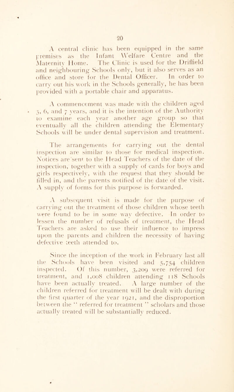 A central ('linic lias been ecjuipped in the same j.'ieinises as the Infant Welfare Centre and tlie Maternitv Home. d'he Cdinic is used tor the Uriflield and neic'hl)ourini'' Schools onlv, but it also serves as an O » office and store tor the Dental Otlicer. In cn'der to can')’ out his w'ork in the Scluxds generall}’, he has been jirovided with a jxirtable chair and apparatus. A ('onnnencement was made w ith the children aged 3, (), and 7 \'ears, and it is the intention of the Authority 10 examine each \a*ar another age group so that e\'entuall\’ all the children attending the hlementarv Sidiools will be under dental supeiwision and treatment. fhe arrangenumts for canwdng out the dental insi)ection ar(' similar to those tor medical inspection. Notices are sem to the I lead feachers of the date of the inspection, together wath a sup])l\' of cards for boys and girls respectivebg with the recpiest that they should be tilled in, and tli*' parents notilied of tiie date of the visit. A suppb' of forms for this purpose is forwarded. A subsetjuent \'isit is made for the purpose of cariwing out the tia-atment of those children whose teeth were found to be in some wa\' defecti^'e. In order to lessen the number of refusals of treatment, the Ilead dhxichei's ai'e askaxl to use tlieir inlluence to impress upon the parents and children the necessitv of having defective teeth attended to. vSince the inception of the wairk in h^ebruarv last all tlu' Schools hav(^ l)een visited and 5,754 children inspected. Of this number, 3,209 w’ere referred for treatment, and i,o(xS children attending 118 Schools have been actualK' treated. A large number of the ('hildren ref(‘rred for treatment will be dealt wdth during the first ((uarter of the year 1921, and the disproportion betwemi the “ referred for treatment ” scholars and those actualb' treated will be substantiallv reduced. '0