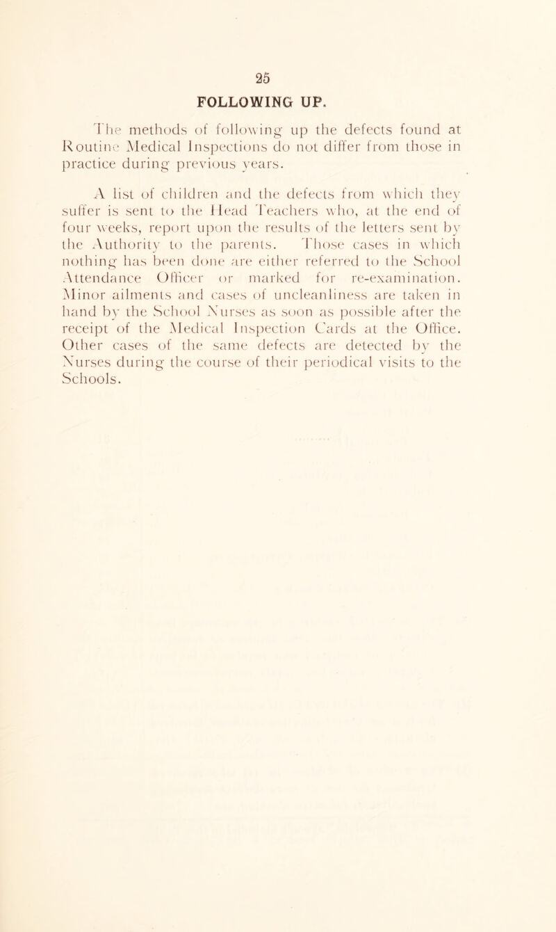 FOLLOWING UP. riie methods of following up the defects found at Routim* Medical lnsj)ections do not differ from those in practice during pixwdous ^’ears. A list of children and the defects from which the}' suffer is sent to the ilead 'Feachers who, at the end of four weeks, report upon the results of the letters sent by the Authorit}' to the parents. 'Ffiose cases in which nothing has bi^en done are either referred to the School Attendance (i)flicer or marked for re-examinati(jn. Minor ailments and cases of uncleanliness are talvcn in hand b^' the School Nurses as soon as possible after the receipt of the Medical Inspection Cards at the Office. Other cases of the same defects are detected l)y the Nurses during the course of their periodical visits to the Schools.