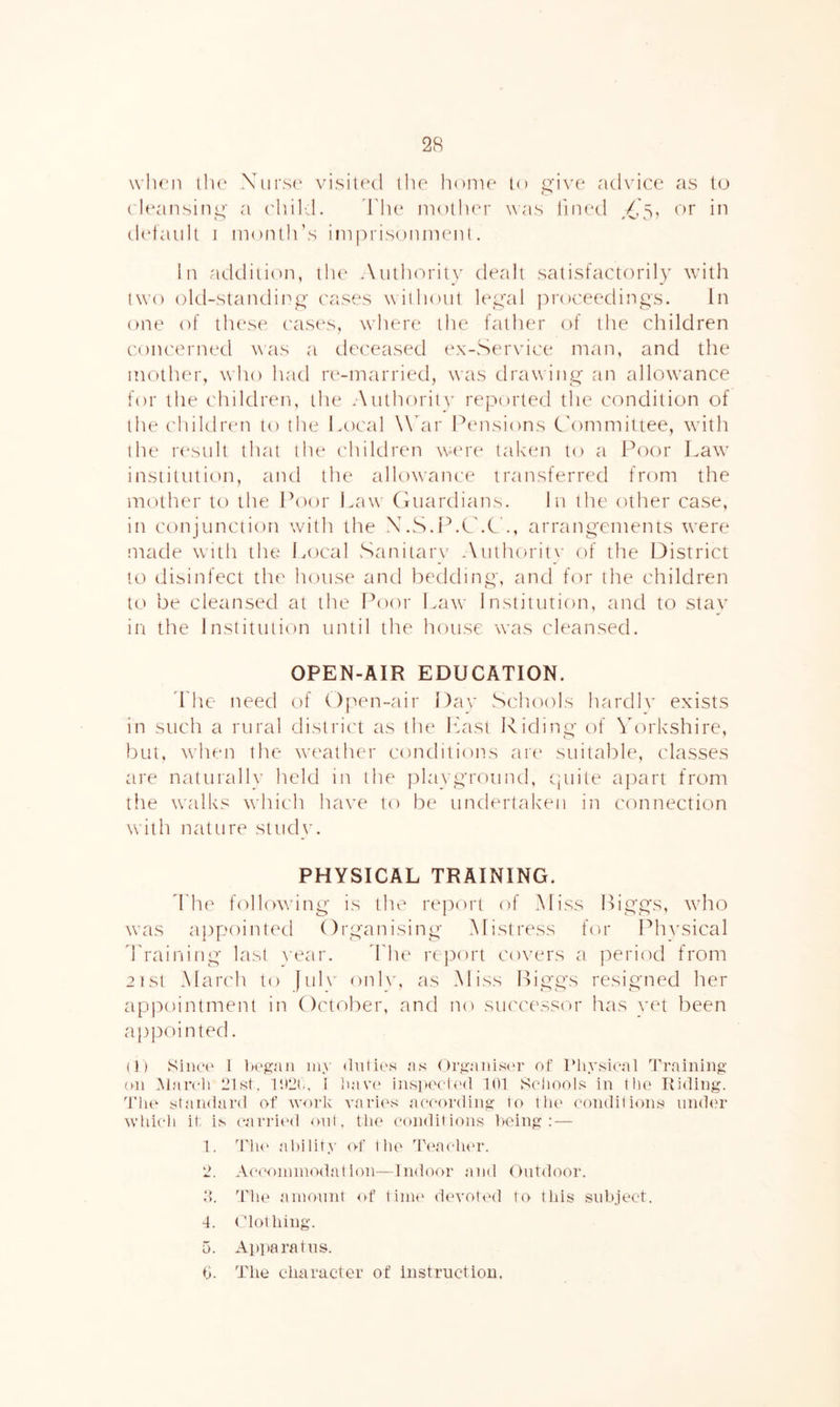 2R when tlu' Xurs(' visited ilie home to i;‘ive advice as to (deansiim' a (dtild. ddu* iiiother ^^as lined /'Si or in default 1 month’s impi'isonment. In addiii(m, the Authority dealt satisfactorily with two old-standing' c'ases without U\ctal ])ro('eedings. In one of thes(^ ('ases, where the father of the children coiu'crned was a deceased ex-Service man, and the mother, who had r(‘-married, was drawing' an allowance for the children, the Authority reported the condition of the children to the Local Wdir Pcu'isions C'on'imittee, with the result that the children weu'e taken to a l^oor Law institution, and the allowance transferred from the mother to the Poor Law (iuardians. In the other case, in conjunction with the X.S.I^.CX'., arrangements were made with the* Local Saniiarv Authoritv of the District to disinfect the house and bedding, and for the children to be cleansed at the Poor Law 1 nstitutifm, and to stay in the Institution until the house was cleansed. OPEN-AIR EDUCATION. T he need of OfM^n-air I)av Schools hardlv exists in such a rural district as the Last Riding of Yorkshire, but, when the weather conditions care suitable, classes are nattirally held in the playground, (]tiite apart from the walks which have to be undertaken in connection with nattire study. PHYSICAL TRAINING. ddie following is the report of Miss Biggs, wd'io was appointed Organising Mistress for Ph^^sical rraii'iing last vear. d'he report covers a joeriixl from 2 1S1 March to )ul\^ onh', as Miss Biggs resigned her appointment in Oc'tober, and no siu'cessor has vet been ap])ointed. (1) SiiK't' 1 iK'gan iii> as Or^'anisi'r ot Pliysieal Training on Marcli 21st. Ili2r, I liav(‘ inspeet(Ml 101 Seliools in the Riding. Tlu'’ standard of work varies aeeording to the conditions nnd<?r which if; is c.arrii'd out. the conditions being: — 1. TIh' ability of the Teacher. 2. Ac(X)ninio<1at hni—Indoor and Outdoor. t). The ainonnt of tina' devoted to this subject. 4. Clothing. 0. Apparatus. 0. The character of instruction.