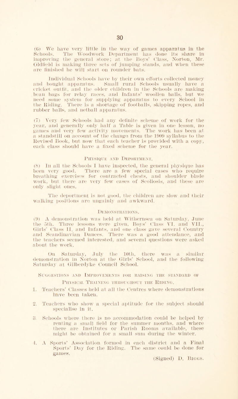 ((j) We have very little in the way of g'aine.s apparatus in the 8eh()()ls. 'Tlie Woodwork I)('j»artnienl lias doiu' its share in improving t lu' yiaieral store: at tiu' Hoys* (’lass, Xort<jip Mr. Oldfield is niakin^' tliriH' sids (d’ Jnniiiin^' stands, and when these' are finished he will slai'l on rmindi'i’ hats. Individual Schools have* hy tlu'ir own elforts collected money and houyiit apparatus. Small rural ScIkhiIs usually have a cricke't out lit, and tlu' older cliildreii iu tlii' Schools are' making licaii liag.s for ri'lay race's, and Infants' wooll'.m balls, luit we iK'e'd ,'<ouK' syste'iu feer su]ti)lyiiig appai'atus to e've'ry Schejol in the' Uieling. Tlu'i'e' is a shoi-tage e>f feiotballs, skii»])ing ropes, and rublier halls, auel iiethall ap]iaj’alus. (7) Ve'i'.v fe'w Sclunds had any ele'liuite' sche''Uie of weu'k for the ye'ar, and ge'iu'ra lly only half a 'Table' is given iu one* lesson, ne> game's and ve'ry fe'w activity uioveme'nt s. The work has he*en at a standstill on ace-ount ed’ the' change fi'oni flu' IlMttt syllabus tei t lu' lU'vised Hook, but now that e'ach te'ae-he'r is Jlro^•jele'd with a copy, each class she>uld have' a tixi'el selieme for the year. TlIYSKpTK AM) DkI’OU IMK.N r. (S) In all the S( liexds 1 have ins]»ecte'el, the general jiliysiiiue has be'c'n ve'iw goenl. There' are a fe\v sjieeial cases who reepiire breathing e'xe'rcis''s for e-oiit racte'el chests, and shoulder blade work, but tlu're' are' ve'ry few case's of Scoliosis, and these are eeiily slight ones. The' de'portmeul is iml good, the' childre'U are sle>w and their walking ])ONilions are': ungainly auel awkward. f )KMe)XSTl{ATIOXS. id) A denionst ratiem was held at AN'ithe'rnsea on Saturday, June the .Itli. '■fhre'e' k'ssoiis we're' give'ii. Hoys' (’lass VI. and Vll., Hirls' (’lass II. ami Infants, and one' class gave' seve'i'al (’ountry and Se-andinavian Dance's, d’lu're' was a goenl atte'lielaiice, auel the' teaclu'rs se'euie'd iute're'ste'd, and seve'ral epiestious were asked about the weirk. Oil Saturela.v, .Inly the' 10th, there' was a similar ele'iiionst rat ion iu Norton at the (Mrls' Se-hool, anel the following Saturday at Oilbe'rdyke (’ouncil School. SuejemsTioxs axd Imi’uonkaiex’js fou u.usixe; Tin: staxdakd of I’liisieAi, TuAixixe; THimreiiiouT the Hidixg. 1. Teachers’ (’lasse's lu'lel at all the (’entres Avhere demonstrations have been taken. '2. Teachers who show a spt'cial apt it nek' fe>r the sub.iect- should specialise in it. o Schools Avhere there is ne> accommoelation coulel be helpcHl by renting a small tield for the summer months, and where there are Institutes or Harish Kooms aA’ailable, these might lie obtained for a small sum during the winter. I. A Sports’ Association formi'd in I'ach district and a Final Sports' Day for the Hiding. The sauh* could be done for games. t Signed) D. Hici c; s.