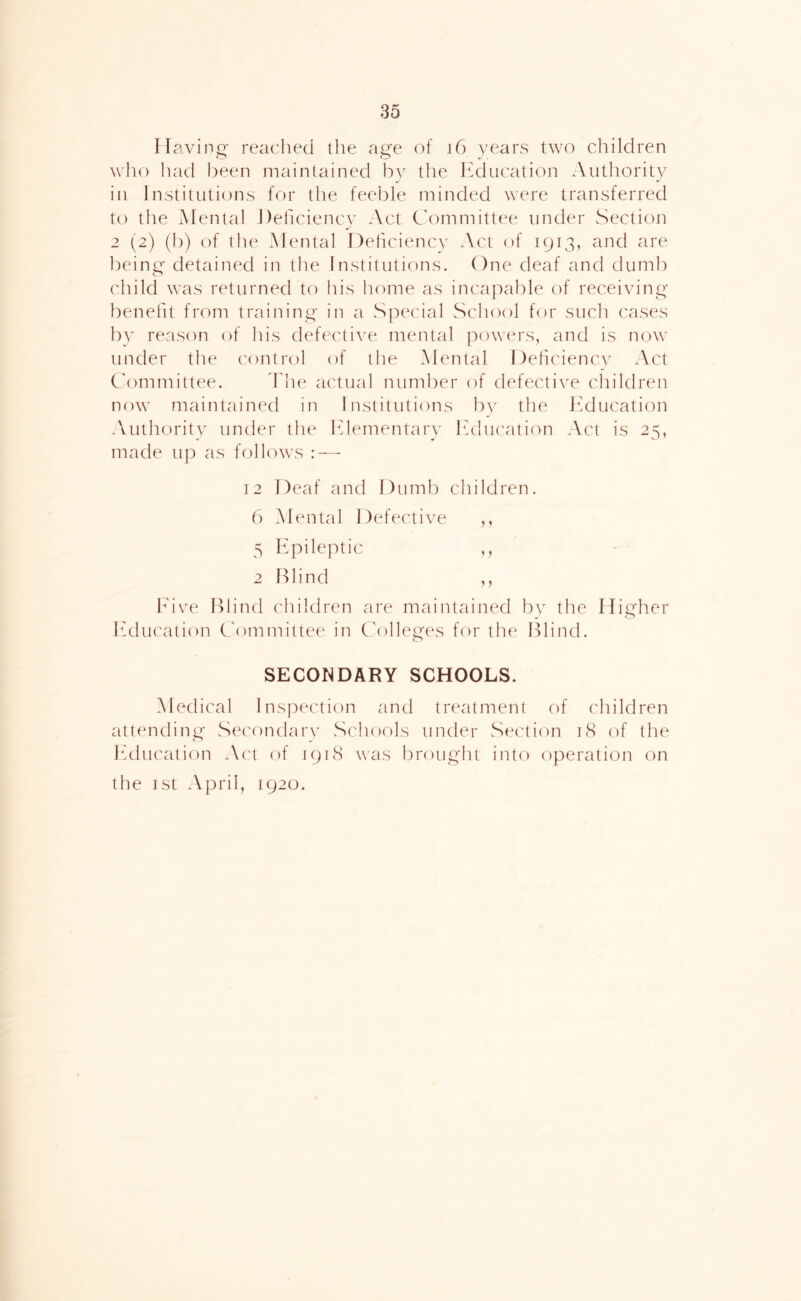 Having- reached the age of 16 years two children who liad been maintained bv the Ifducation Authority in Institutions for the feeble minded were transferred to the Mental JleficiencN' Act Ch^mmittee under Section 2 (2) (b) of the Mental Dehciency Act of 1913, and are l)eing detained in the Institutions. One deaf and dumb child was returned to his home as incapable of receiving benefit from training in a Special School for such cases by reason of his defective mental powers, and is now under the control of the Mental Dehciencv Act C'ommittee. Fhe actual number of defective children now maintained in Institutions bv the Ifducation Authority under the Iflementary luhu'atiim Act is 25, made up as follows : — 12 Deaf and Dumb children, b Mental Defective ,, 5 Hpileptic ,, 2 Blind ,, h'ive Blind children are maintained bv the Higher Ifducation C'ommittee in Colleges for the Blind. SECONDARY SCHOOLS. Medical Inspection and treatment of children attending Se('ondar\' Schools under Sia'tion 18 of the Ifducation A('t of 1918 was brought into operation on the 1st April, 1920.