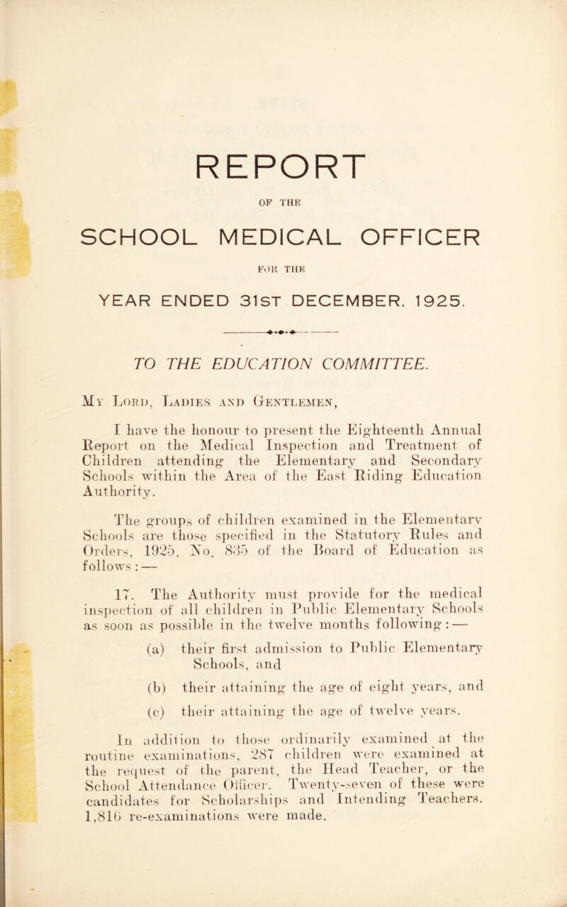 REPORT OF THE SCHOOL MEDICAL OFFICER FOn THE YEAR ENDED 31ST DECEMBER, 1925. TO THE EDUCATION COMMITTEE. My Lord, Ladies and Gentlemen, I have the honour to present the Eighteenth Annual Report on the Medical Inspection and Treatment of Children attending the Elementary and Secondary Schools within the Area of the East Riding Education Authority. The groups of children examined in the Elementary Schools are those specified in the Statutory Rules and Ordeis, 1925. Xo. 855 of the Board of Education as follows : — 17. The Authority must provide for the medical inspection of oil children in ru])lic Elementary Schools as soon as possible in the twelve months following: — (a) their first admission to Public Elementary Schools, and (b) their attaining the age of eight j^ears, and (c) their attaining the age of twelve years. In addition to those ordinarily examined at the routine examinations, 287 children were examined at the request of rile parent, the Head Teacher, or the School Attend.ance Otiice]'. Twenty-seven of these were candidates for Scholarships and Intending Teachers. 1,81b re-examinations were made.