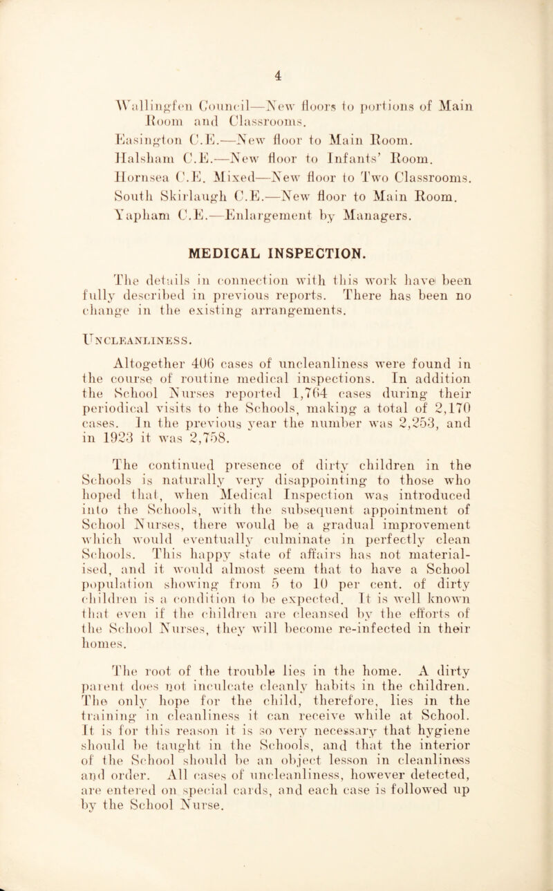 AVall iiio'fi'ii Council—New iCjors io portions of Main Jlooin and Classrooms. Kasin^'ton C.C.—New floor to Main Room. llalsliam C.R.—New floor to Infants’ Room. Hornsea C.E. Alixed—New floor to Two Classrooms. South Skirlaii^h C.E.—New floor to Alain Room. Yapliam C.E.—Enlargement by Alanagers. MEDICAL INSPECTION. The details in connection with this work have' been fully described in previous rej^orts. There has been no change in the existing arrangements. Uncleanliness. Altogether 406 cases of nncleanliness were found in the course of routine medical inspections. In addition the School Nurses reported 1,764 cases during their periodical visits to the Schools, making a total of 2,170 cases. In the previous year the number was 2,253, and in 1923 it was 2,758. The continued presence of dirty children in the Schools is naturally very disappointing to those who hoped fliaf, when Aledical Inspection was introduced into the Schools, with the subsequent appointment of School Nurses, there would be a gradual improvement which would eventually culminate in perfectly clean S(diools. This happ3^ state of affairs has not material- ised, and it would almost seem that to have a School population showing from 5 to 10 per cent, of dirty cliildren is a condition to be ex])ected. It is well known that even if the children are cleansed by the efforts of the School Nurses, they Avill become re-infected in their homes. The root of the trouble lies in the home. A dirty parent does 7iot inculcate cleanly habits in the children. The only hope for the child, therefore, lies in the training in cleanliness it can receive Avhile at School. It is for tliis reason it is so Amry necessary that hygiene should be taught in the Schools, and that the interior of fhe S(dK)ol should be an objecd lesson in cleanliness and order. All cases of nncleanliness, hoAVCAmr detected, are enteied on special cards, and each case is folloAved up by the School Nurse.