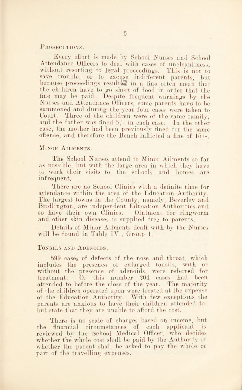 PROSECUTIONS. Every effort is made by Scliool Xiirses and Scliool Attendance Otiicers to deal witli cases of nncleanliness, witliont resorting to legal proceedings. This is not to save trouble, or to excnse indiherent parents, but because proceedings result^ in a fine often mean that the children have to go short of food in order that the fine may be paid. Despite frecpient warnings by the Anises and Attendance Officers, some parents have to f)e summoned and during the year four cases were taken to Court. Three of the children were of the same family, and the father was fined 5/- in each case. In the other case, the mother had been previously fined for the same offence, and therefore the Ikmch inflicted a fine of 15/-. Minor Ailments. The School Nurses attend to Minor Ailments so far as possible, bnt with the large area in which they have to work their visits to the schools and homes are infrequent. There are no School Clinics with a definite time for attendance within the area of the Education Authority. The largest towns in the County, namely, Beverley and Bridlington, are independent Education Authorities and so have their own Clinics. Ointment for ringworm and other skin diseases is supplied free to parents. Details of Minor Ailments dealt with by the Nurses will be found in Table lY., Grroup 1. Tonsils and Adenoids. 599 cases of defects of the nose and throat, which includes the presence of enlarged tonsils, with or without the jiresence of adenoids, were referred for treatment. Of this number 204 cases had been attended to before the close of the year. The majority of the children operated upon were treated at the expense of the Education Authority. With few exceptions the parents are anxious to have their children attended to, but state that they are unable to afford the cost. There is no scale of charges based on income, but the financial circumstances of each applicant is reviewed by’^ the School Medical Officeiy who decides whether the whole cost shall be paid by the Authoi‘ity or whether the parent shall be asked to pay the whole or part of the travelling expenses.