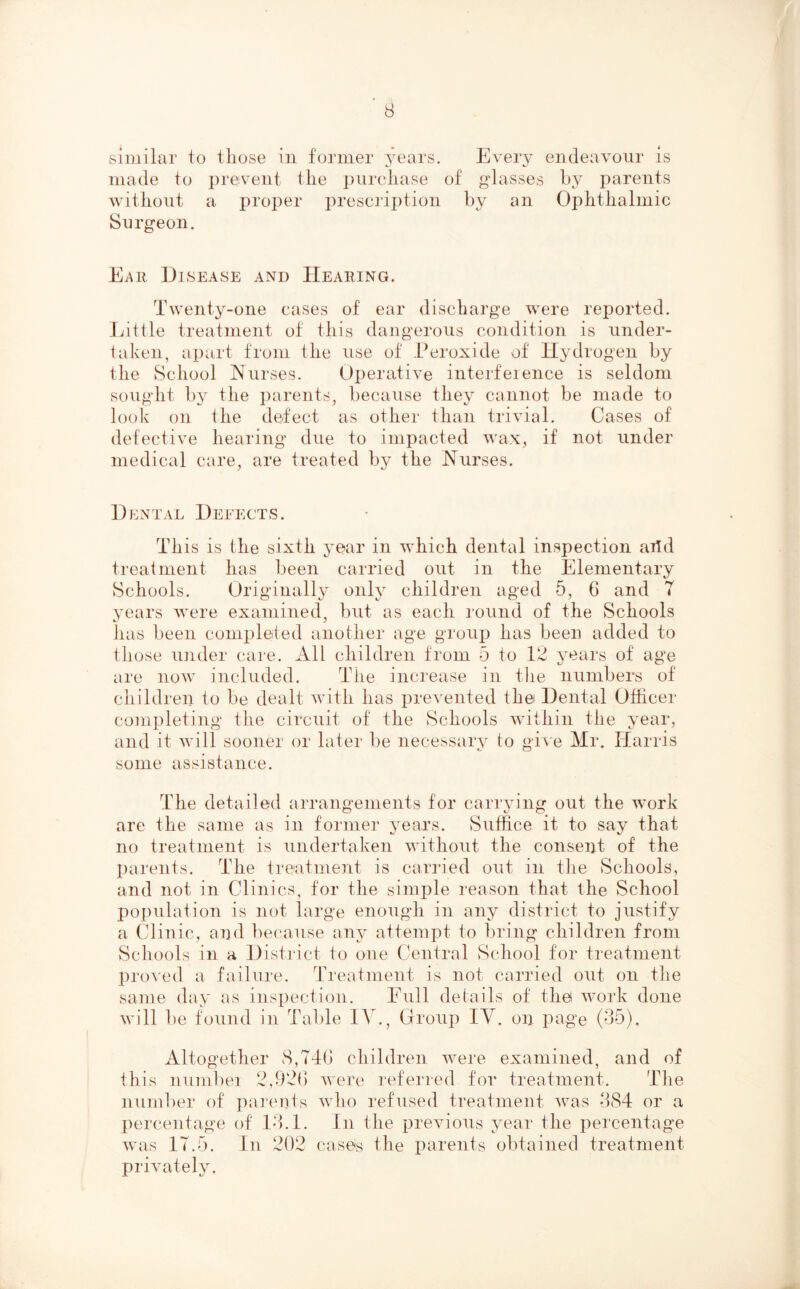 similar to those in former years. Every endeavour is made to prevent the ])urchase of glasses by parents without a proper prescription by an Ophthalmic Surgeon. Ear Disease and Hearing. Twenty-one cases of ear discharge were reported. Eittle treatment of this dangerous condition is under- taken, apart from the use of Peroxide of Hydrogen by the School Nurses. Operative interfeience is seldom sought by the parents, because they cannot be made to look on the defect as other than trivial. Cases of defective hearing due to impacted wax, if not under medical care, are treated by the Nurses. D E N T A L 1) E EE CT S. This is the sixth year in which dental inspection artd treatment has been carried out in the Elementary Schools. Originally only children aged 5, 6 and 7 years were examined, but as each I'ound of the Schools Jias been completed another age groiiji has been added to those ujider care. All children from 5 to years of age are now included. The increase in the numbers of children to be dealt with has prevented the Dental Officer completing the circuit of the Schools within the year, and it will sooner or later be necessary to gi^ e Mr. Harris some assistance. The detailed arrangements for carrying out the work are the same as in former years. Suffice it to say that no treatment is undertaken without the consent of the parents. The treatment is carried out in the Schools, and not in Clinics, for the simple reason that the {School population is not large enough in any district to justify a Clinic, and l^ecause any attempt to ])ring children from Schools in a District to one Central School for treatment pro^'ed a failure. Treatment is not carried out on the same day as inspection. Full del ails of thei work done will be found in Table lA^., Group IV. on page (35). Altogether 8,74b children were examined, and of this numPei 2,9‘4b were referred for treatment. The number of ])arents wTvo refused treatment was 3S4 or a pei'centage of 13.1. In the previous year the percentage wars 17.5. In 2(12 cases the parents obtained treatment privately.