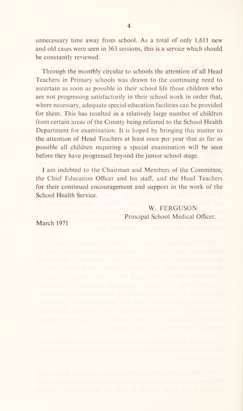 unnecessary time away from school. As a total of only 1,611 new and old cases were seen in 363 sessions, this is a service which should be constantly reviewed. Through the monthly circular to schools the attention of all Head Teachers in Primary schools was drawn to the continuing need to ascertain as soon as possible in their school life those children who are not progressing satisfactorily in their school work in order that, where necessary, adequate special education facilities can be provided for them. This has resulted in a relatively large number of children from certain areas of the County being referred to the School Health Department for examination. It is hoped by bringing this matter to the attention of Head Teachers at least once per year that as far as possible all children requiring a special examination will be seen before they have progressed beyond the junior school stage. I am indebted to the Chairman and Members of the Committee, the Chief Education Officer and his staff, and the Head Teachers for their continued encouragement and support in the work of the School Health Service. March 1971 W. FERGUSON Principal School Medical Officer.