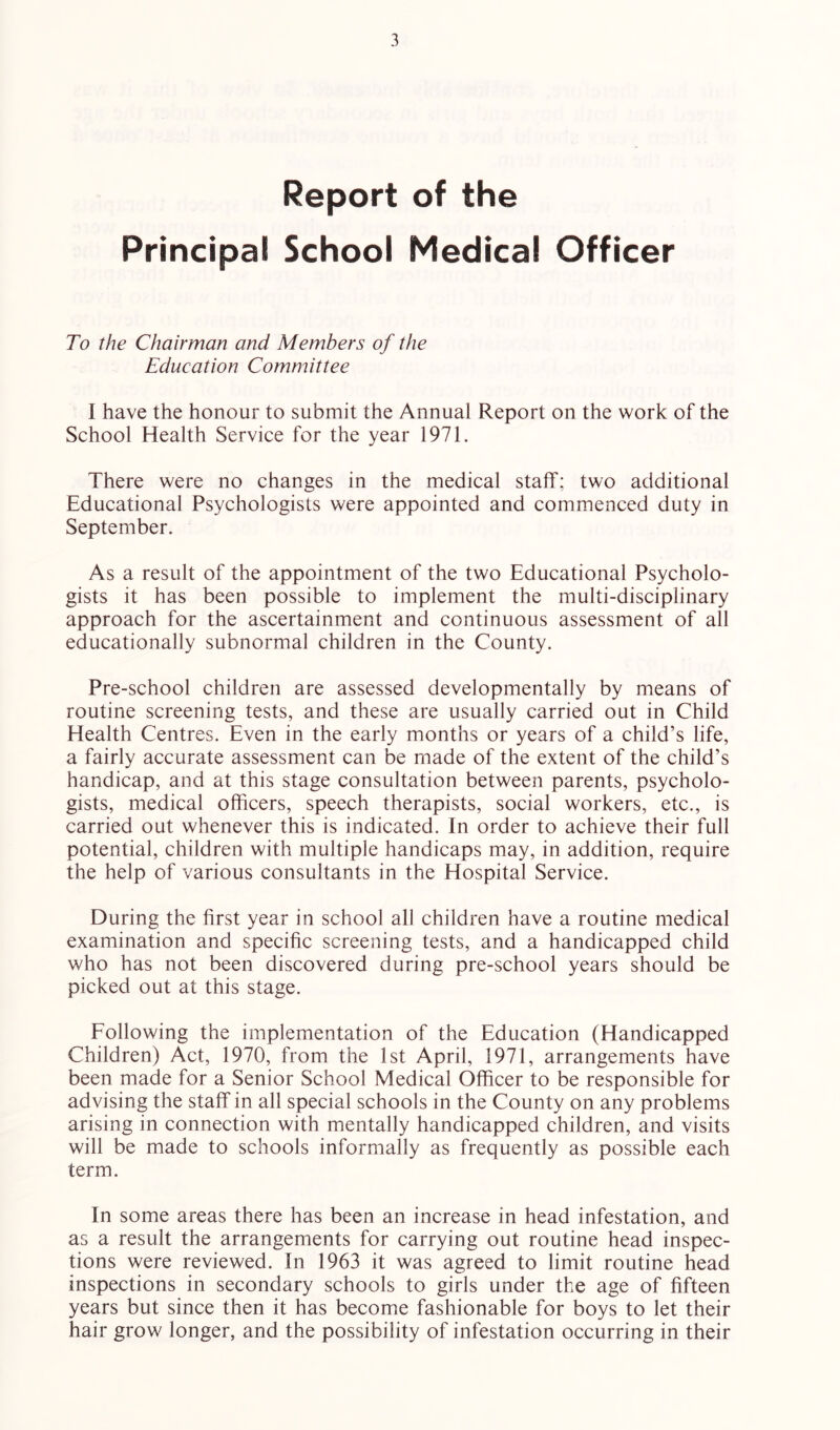 Report of the Principal School Medical Officer To the Chairman and Members of the Education Committee I have the honour to submit the Annual Report on the work of the School Health Service for the year 1971. There were no changes in the medical staff; two additional Educational Psychologists were appointed and commenced duty in September. As a result of the appointment of the two Educational Psycholo- gists it has been possible to implement the multi-disciplinary approach for the ascertainment and continuous assessment of all educationally subnormal children in the County. Pre-school children are assessed developmentally by means of routine screening tests, and these are usually carried out in Child Health Centres. Even in the early months or years of a child’s life, a fairly accurate assessment can be made of the extent of the child’s handicap, and at this stage consultation between parents, psycholo- gists, medical officers, speech therapists, social workers, etc., is carried out whenever this is indicated. In order to achieve their full potential, children with multiple handicaps may, in addition, require the help of various consultants in the Hospital Service. During the first year in school all children have a routine medical examination and specific screening tests, and a handicapped child who has not been discovered during pre-school years should be picked out at this stage. Eollowing the implementation of the Education (Handicapped Children) Act, 1970, from the 1st April, 1971, arrangements have been made for a Senior School Medical Officer to be responsible for advising the staff in all special schools in the County on any problems arising in connection with mentally handicapped children, and visits will be made to schools informally as frequently as possible each term. In some areas there has been an increase in head infestation, and as a result the arrangements for carrying out routine head inspec- tions were reviewed. In 1963 it was agreed to limit routine head inspections in secondary schools to girls under the age of fifteen years but since then it has become fashionable for boys to let their hair grow longer, and the possibility of infestation occurring in their