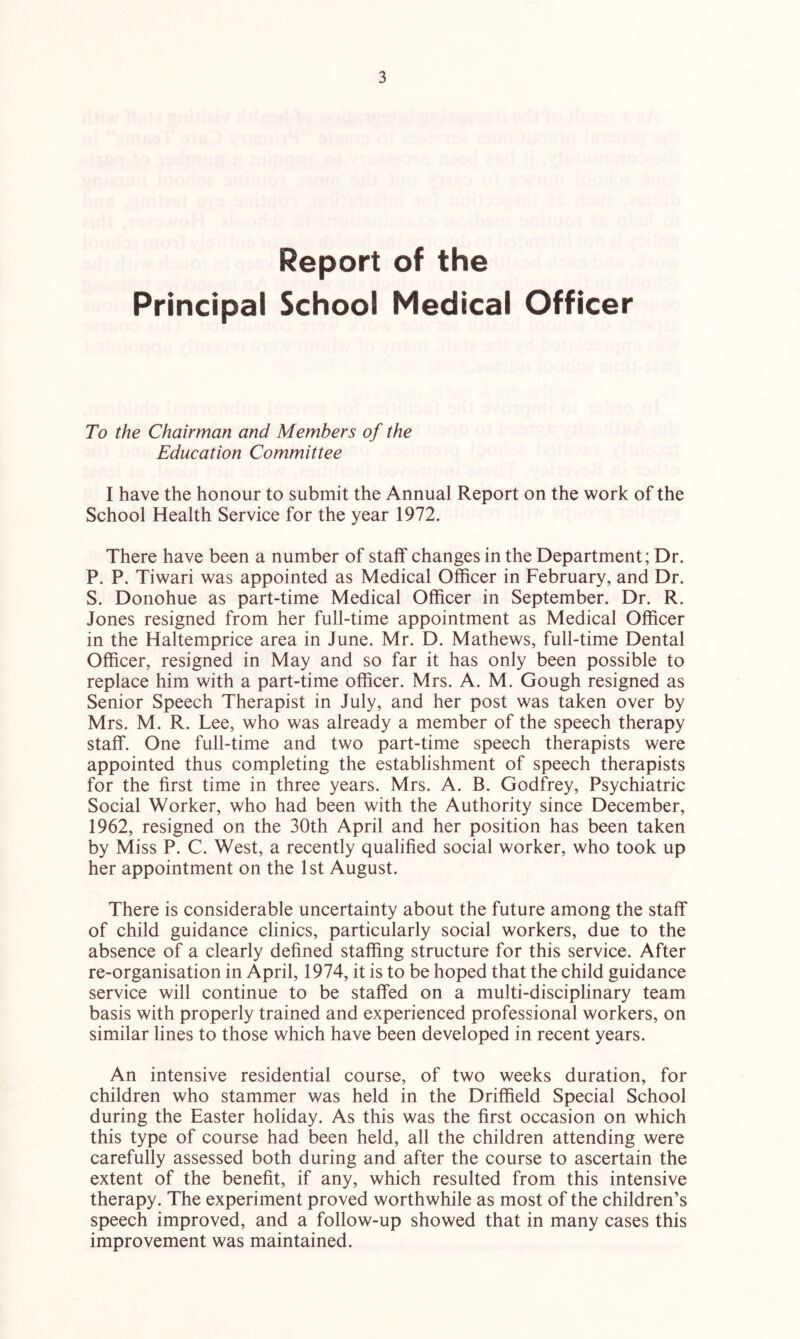 Report of the Principal School Medical Officer To the Chairman and Members of the Education Committee I have the honour to submit the Annual Report on the work of the School Health Service for the year 1972. There have been a number of staff changes in the Department; Dr. P. P. Tiwari was appointed as Medical Officer in February, and Dr. S. Donohue as part-time Medical Officer in September. Dr. R. Jones resigned from her full-time appointment as Medical Officer in the Haltemprice area in June. Mr. D. Mathews, full-time Dental Officer, resigned in May and so far it has only been possible to replace him with a part-time officer. Mrs. A. M. Gough resigned as Senior Speech Therapist in July, and her post was taken over by Mrs. M. R. Lee, who was already a member of the speech therapy staff. One full-time and two part-time speech therapists were appointed thus completing the establishment of speech therapists for the first time in three years. Mrs. A. B. Godfrey, Psychiatric Social Worker, who had been with the Authority since December, 1962, resigned on the 30th April and her position has been taken by Miss P. C. West, a recently qualified social worker, who took up her appointment on the 1st August. There is considerable uncertainty about the future among the staff of child guidance clinics, particularly social workers, due to the absence of a clearly defined staffing structure for this service. After re-organisation in April, 1974, it is to be hoped that the child guidance service will continue to be staffed on a multi-disciplinary team basis with properly trained and experienced professional workers, on similar lines to those which have been developed in recent years. An intensive residential course, of two weeks duration, for children who stammer was held in the Driffield Special School during the Easter holiday. As this was the first occasion on which this type of course had been held, all the children attending were carefully assessed both during and after the course to ascertain the extent of the benefit, if any, which resulted from this intensive therapy. The experiment proved worthwhile as most of the children’s speech improved, and a follow-up showed that in many cases this improvement was maintained.