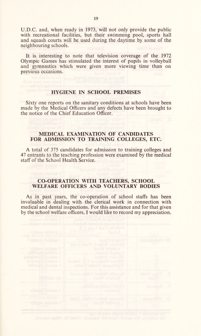 U.D.C. and, when ready in 1973, will not only provide the public with recreational facilities, but their swimming pool, sports hall and squash courts will be used during the daytime by some of the neighbouring schools. It is interesting to note that television coverage of the 1972 Olympic Games has stimulated the interest of pupils in volleyball and gymnastics which were given more viewing time than on previous occasions. HYGIENE IN SCHOOL PREMISES Sixty one reports on the sanitary conditions at schools have been made by the Medical Officers and any defects have been brought to the notice of the Chief Education Officer. MEDICAL EXAMINATION OF CANDIDATES FOR ADMISSION TO TRAINING COLLEGES, ETC. A total of 375 candidates for admission to training colleges and 47 entrants to the teaching profession were examined by the medical staff of the School Health Service. CO-OPERATION WITH TEACHERS, SCHOOL WELFARE OFFICERS AND VOLUNTARY BODIES As in past years, the co-operation of school staffs has been invaluable in dealing with the clerical work in connection with medical and dental inspections. For this assistance and for that given by the school welfare officers, I would like to record my appreciation.