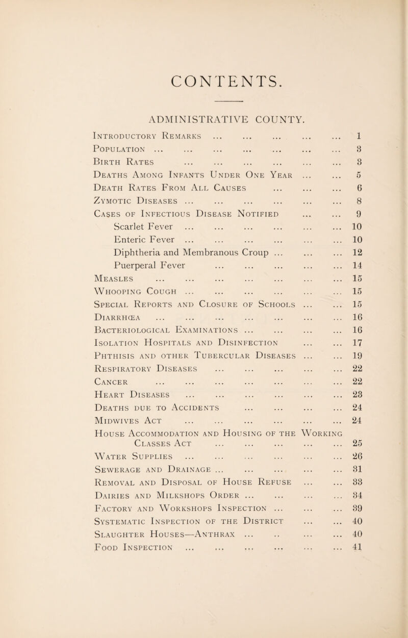 ADMINISTRATIVE COUNTY Introductory Remarks Population ... Birth Rates Deaths Among Infants Under One Year Death Rates From All Causes Zymotic Diseases ... Cases of Infectious Disease Notified Scarlet Fever Enteric Fever Diphtheria and Membranous Croup ... Puerperal Fever Measles Whooping Cough ... Special Reports and Closure of Schools Diarrhcea Bacteriological Examinations ... Isolation Hospitals and Disinfection Phthisis and other Tubercular Diseases Respiratory Diseases Cancer ... ... ... ... ... Heart Diseases Deaths due to Accidents Midwives Act House Accommodation and Housing of the YV Classes Act Water Supplies Sewerage and Drainage ... Removal and Disposal of House Refuse Dairies and Milkshops Order ... Factory and Workshops Inspection ... Systematic Inspection of the District Slaughter Houses—Anthrax ... Food Inspection orkin 1 3 3 5 6 8 9 10 10 12 14 15 15 15 16 16 17 19 22 22 23 24 24 25 26 31 33 34 39 40 40 41