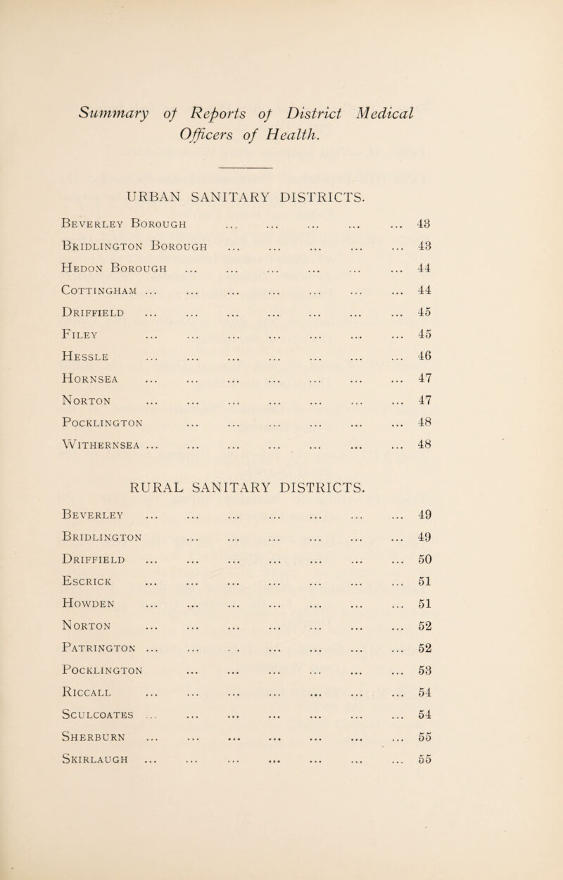 Summary of Reports of District Medical Officers of Health. URBAN SANITARY DISTRICTS. Beverley Borough ... ... ... ... ... 43 Bridlington Borough ... ... ... ... ... 48 Hedon Borough ... ... ... ... ... ... 44 CoTTINGHAM ... ... ... ... ... ... ... 44 Driffield ... ... ... ... ... ... ... 45 Filey ... ... ... ... ... ... ... 45 Hessle ... ... ... ... ... ... ... 46 Hornsea ... ... ... ... ... ... ... 47 Norton ... ... ... ... ... ... ... 47 POCKLINGTON ... ... ... ... ... ... 48 WlTHERNSEA ... ... ... ... ... ... ... 48 RURAL SANITARY DISTRICTS. Beverley ... ... ... ... ... ... ... 49 Bridlington ... ... ... ... ... ... 49 Driffield ... ... ... ... ... ... ... 50 Escrick ... ... ... ... ... ... ... 51 Howden ... ... ... ... ... ... ... 51 Norton ... ... ... ... ... ... ... 52 Patrington ... ... . . ... ... ... ... 52 Pocklington ... ... ... ... ... ... 53 Riccall ... ... ... ... ... ... ... 54 ScULCOATES ... ... ... ... ... ... ... 54 Sherburn ... ... ... ... ... ... ... 55 Skirlaugh ... ... ... ... ... ... ... 55