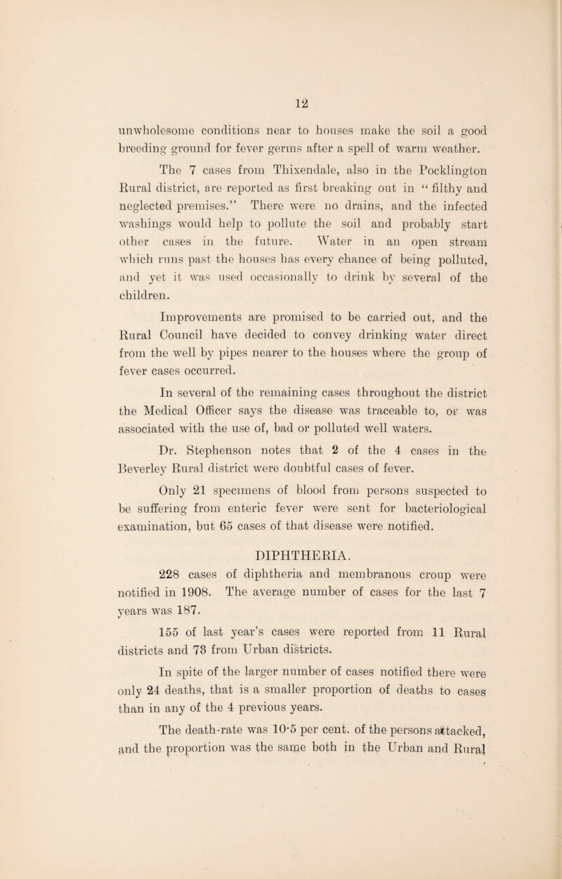 unwholesome conditions near to houses make the soil a good breeding ground for fever germs after a spell of warm weather. The 7 cases from Thixendale, also in the Pocklington Rural district, are reported as first breaking out in “ filthy and neglected premises.” There were no drains, and the infected washings would help to pollute the soil and probably start other cases in the future. Water in an open stream which runs past the houses has every chance of being polluted, and yet it was used occasionally to drink by several of the children. Improvements are promised to be carried out, and the Rural Council have decided to convey drinking water direct from the well by pipes nearer to the houses where the group of fever cases occurred. In several of the remaining cases throughout the district the Medical Officer says the disease was traceable to, or was associated with the use of, bad or polluted well waters. Dr. Stephenson notes that 2 of the 4 cases in the Beverley Rural district were doubtful cases of fever. Only 21 specimens of blood from persons suspected to be suffering from enteric fever were sent for bacteriological examination, but 65 cases of that disease were notified. DIPHTHERIA. 228 cases of diphtheria and membranous croup were notified in 1908. The average number of cases for the last 7 years was 187. 155 of last year’s cases were reported from 11 Rural districts and 78 from Urban districts. In spite of the larger number of cases notified there were only 24 deaths, that is a smaller proportion of deaths to cases than in any of the 4 previous years. The death-rate was 10-5 per cent, of the persons attacked, and the proportion was the same both in the Urban and Rural