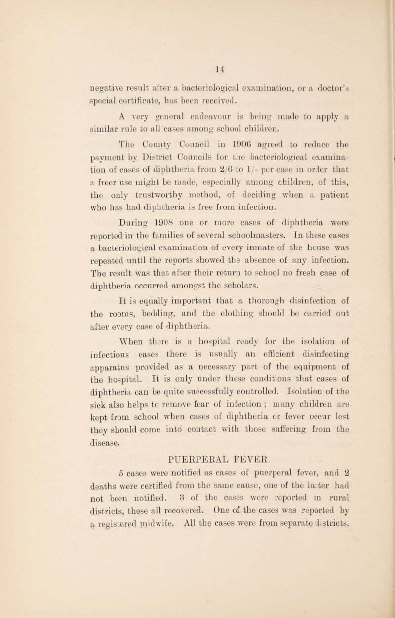 negative result after a bacteriological examination, or a doctor’s special certificate, has been received. A very general endeavour is being made to apply a similar rule to all cases among school children. The County Council in 1906 agreed to reduce the payment by District Councils for the bacteriological examina¬ tion of cases of diphtheria from 2/6 to 1/- per case in order that a freer use might be made, especially among children, of this, the only trustworthy method, of deciding when a patient who has had diphtheria is free from infection. During 1908 one or more cases of diphtheria were reported in the families of several schoolmasters. In these cases a bacteriological examination of every inmate of the house was repeated until the reports showed the absence of any infection. The result was that after their return to school no fresh case of diphtheria occurred amongst the scholars. It is equally important that a thorough disinfection of the rooms, bedding, and the clothing should be carried out after every case of diphtheria. When there is a hospital ready for the isolation of infectious cases there is usually an efficient disinfecting apparatus provided as a necessary part of the equipment of the hospital. It is only under these conditions that cases of diphtheria can be quite successfully controlled. Isolation of the sick also helps to remove fear of infection ; many children are kept from school when cases of diphtheria or fever occur lest they should come into contact with those suffering from the disease. PUERPERAL FEVER. 5 cases were notified as cases of puerperal fever, and 2 deaths were certified from the same cause, one of the latter had not been notified. 3 of the cases were reported in rural districts, these all recovered. One of the cases was reported by a registered midwife. All the cases Avere from separate districts.