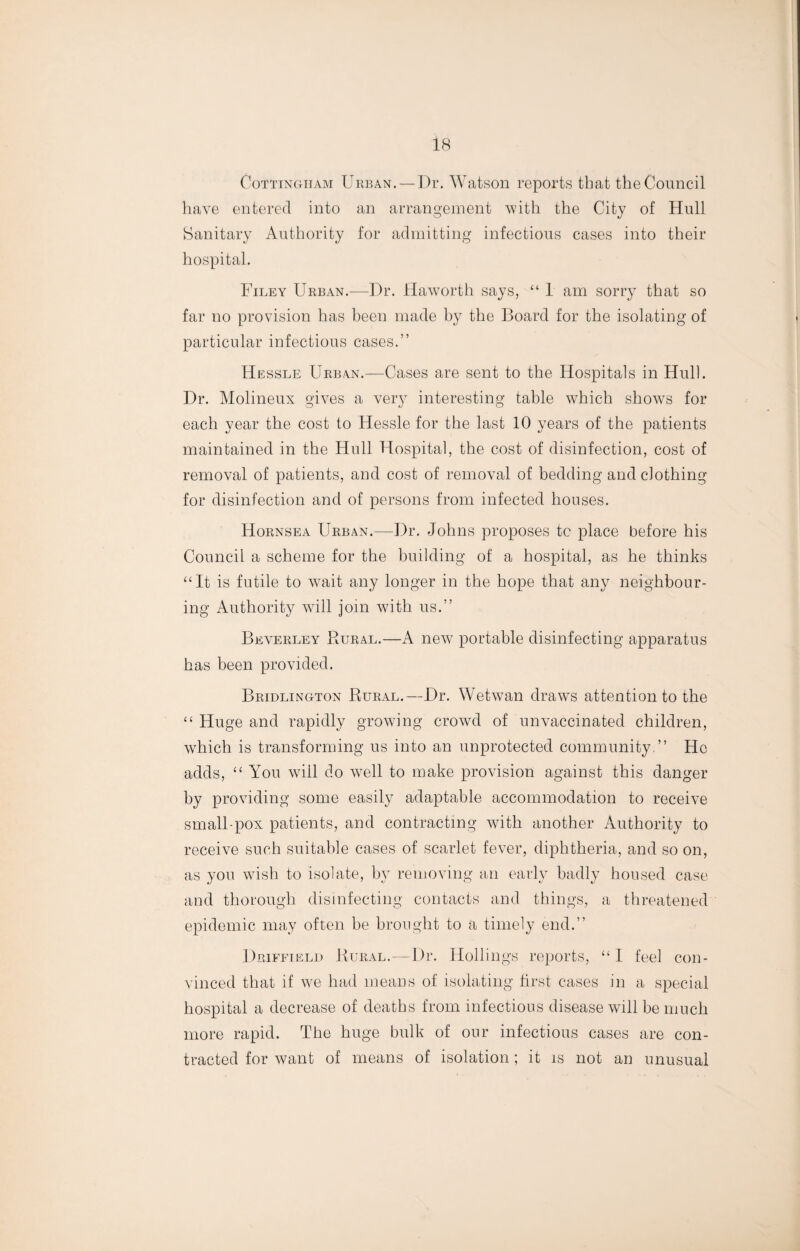 Cottingtiam Urban.—Dr. Watson reports that the Council have entered into an arrangement with the City of Hull Sanitary Authority for admitting infectious cases into their hospital. Filey Urban.—Dr. Haworth says, “ 1 am sorry that so far no provision has been made by the Board for the isolating of particular infectious cases.” Hessle Urban.—Cases are sent to the Hospitals in Hull. Dr. Molineux gives a very interesting table which shows for each year the cost to Hessle for the last 10 years of the patients maintained in the Hull Hospital, the cost of disinfection, cost of removal of patients, and cost of removal of bedding and clothing for disinfection and of persons from infected houses. Hornsea Urban.—Dr. Johns proposes tc place before his Council a scheme for the building of a hospital, as he thinks “It is futile to wrait any longer in the hope that any neighbour¬ ing Authority will join with us.” Beverley Rural.—A new portable disinfecting apparatus has been provided. Bridlington Rural.—Dr. Wetwan draws attention to the “ Huge and rapidly growing crowd of unvaccinated children, w7hich is transforming us into an unprotected community.” He adds, “ You wiil do well to make provision against this danger by providing some easily adaptable accommodation to receive small-pox patients, and contracting with another Authority to receive such suitable cases of scarlet fever, diphtheria, and so on, as you wish to isolate, by removing an early badly housed case and thorough disinfecting contacts and things, a threatened epidemic may often be brought to a timely end.” Driffield Rural.—Dr. Ilollings reports, “I feel con¬ vinced that if we had means of isolating first cases in a special hospital a decrease of deaths from infectious disease will be much more rapid. The huge bulk of our infectious cases are con¬ tracted for want of means of isolation; it is not an unusual