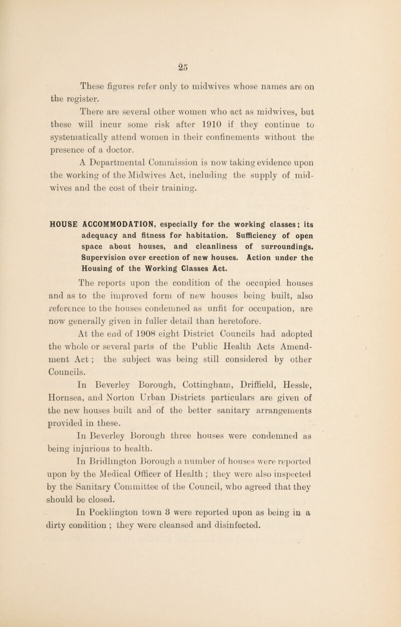 These figures refer only to midwives whose names are on the register. There are several other women who act as midwives, but these will incur some risk after 1910 if they continue to systematically attend women in their confinements without the presence of a doctor. A Departmental Commission is now taking evidence upon the working of the Midwives Act, including the supply of mid¬ wives and the cost of their training. HOUSE ACCOMMODATION, especially for the working classes; its adequacy and fitness for habitation. Sufficiency of open space about houses, and cleanliness of surroundings. Supervision over erection of new houses. Action under the Housing of the Working Classes Act. The reports upon the condition of the occupied houses and as to the improved form of new houses being built, also reference to the houses condemned as unfit for occupation, are now generally given in fuller detail than heretofore. At the end of 1908 eight District Councils had adopted the whole or several parts of the Public Health Acts Amend¬ ment Act ; the subject was being still considered by other Councils. In Beverley Borough, Cottingham, Driffield, Hessle, Hornsea, and Norton Urban Districts particulars are given of the new houses built and of the better sanitary arrangements provided in these. In Beverley Borough three houses were condemned as being injurious to health. In Bridlington Borough a number of houses were reported upon by the Medical Officer of Health ; they were also inspected by the Sanitary Committee of the Council, who agreed that they should be closed. In Pocklington town 3 were reported upon as being in a dirty condition ; they were cleansed and disinfected.