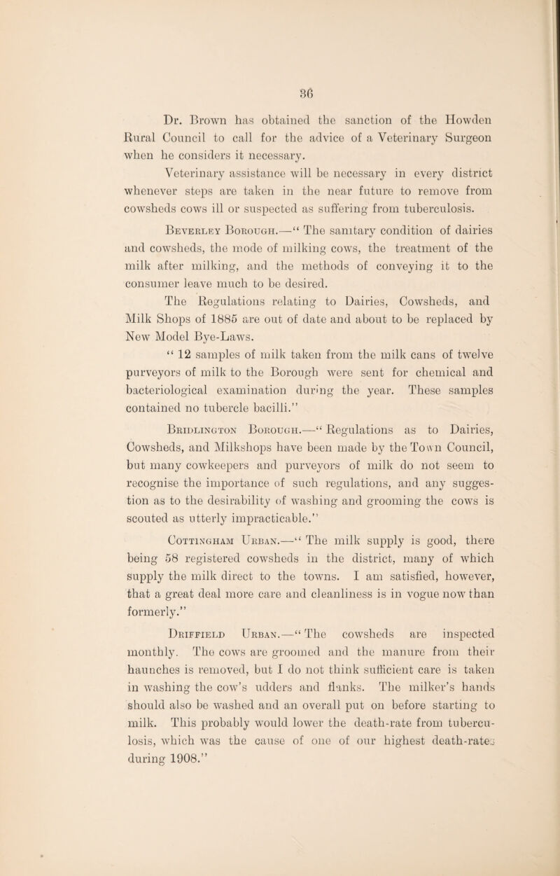 Dr. Brown has obtained the sanction of the Howden Rural Council to call for the advice of a Veterinary Surgeon when he considers it necessary. Veterinary assistance will be necessary in every district whenever steps are taken in the near future to remove from cowsheds cows ill or suspected as suffering from tuberculosis. Beverley Borough.—“ The sanitary condition of dairies and cowsheds, the mode of milking cows, the treatment of the milk after milking, and the methods of conveying it to the consumer leave much to be desired. The Regulations relating to Dairies, Cowsheds, and Milk Shops of 1885 are out of date and about to be replaced by New Model Bye-Laws. “12 samples of milk taken from the milk cans of twelve purveyors of milk to the Borough were sent for chemical and bacteriological examination during the year. These samples contained no tubercle bacilli.” Bridlington Borough.—“ Regulations as to Dairies, Cowsheds, and Milkshops have been made by the Town Council, but many cowkeepers and purveyors of milk do not seem to recognise the importance of such regulations, and any sugges¬ tion as to the desirability of washing and grooming the cows is scouted as utterly impracticable.” Cottingham Urban.—“ The milk supply is good, there being 58 registered cowsheds in the district, many of which supply the milk direct to the towns. I am satisfied, however, that a great deal more care and cleanliness is in vogue now than formerly.” Driffield Urban.—“ The cowsheds are inspected monthly. The cows are groomed and the manure from their haunches is removed, but I do not think sufficient care is taken in washing the cow’s udders and flanks. The milker’s hands should also be washed and an overall put on before starting to milk. This probably would lower the death-rate from tubercu¬ losis, which was the cause of one of our highest death-rates during 1908.”