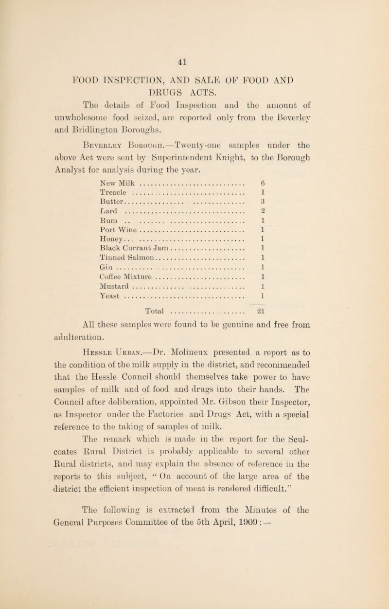 FOOD INSPECTION, AND SALE OF FOOD AND DRUGS ACTS. The details of Food Inspection and the amount of unwholesome food seized, are reported only from the Beverley and Bridlington Boroughs. Beverley Borough.—Twenty-one samples under the above Act were sent by Superintendent Knight, to the Borough Analyst for analysis during the year. New Milk . 6 Treacle . 1 Butter. 3 Lard . 2 Rum . 1 Port Wine. 1 Honey. 1 Black Currant Jam. 1 Tinned Salmon. 1 Gin. 1 Coffee Mixture. 1 Mustard. 1 Yeast . 1 Total . 21 All these samples were found to be genuine and free from adulteration. Hessle Urban.—Dr. Molineux presented a report as to the condition of the milk supply in the district, and recommended that the Hessle Council should themselves take power to have samples of milk and of food and drugs into their hands. The Council after deliberation, appointed Mr. Gibson their Inspector, as Inspector under the Factories and Drugs Act, with a special reference to the taking of samples of milk. The remark which is made in the report for the Scul- coates Rural District is probably applicable to several other Rural districts, and may explain the absence of reference in the reports to this subject, “ On account of the large area of the district the efficient inspection of meat is rendered difficult.” The following is extracted from the Minutes of the General Purposes Committee of the 5th April, 1909: —
