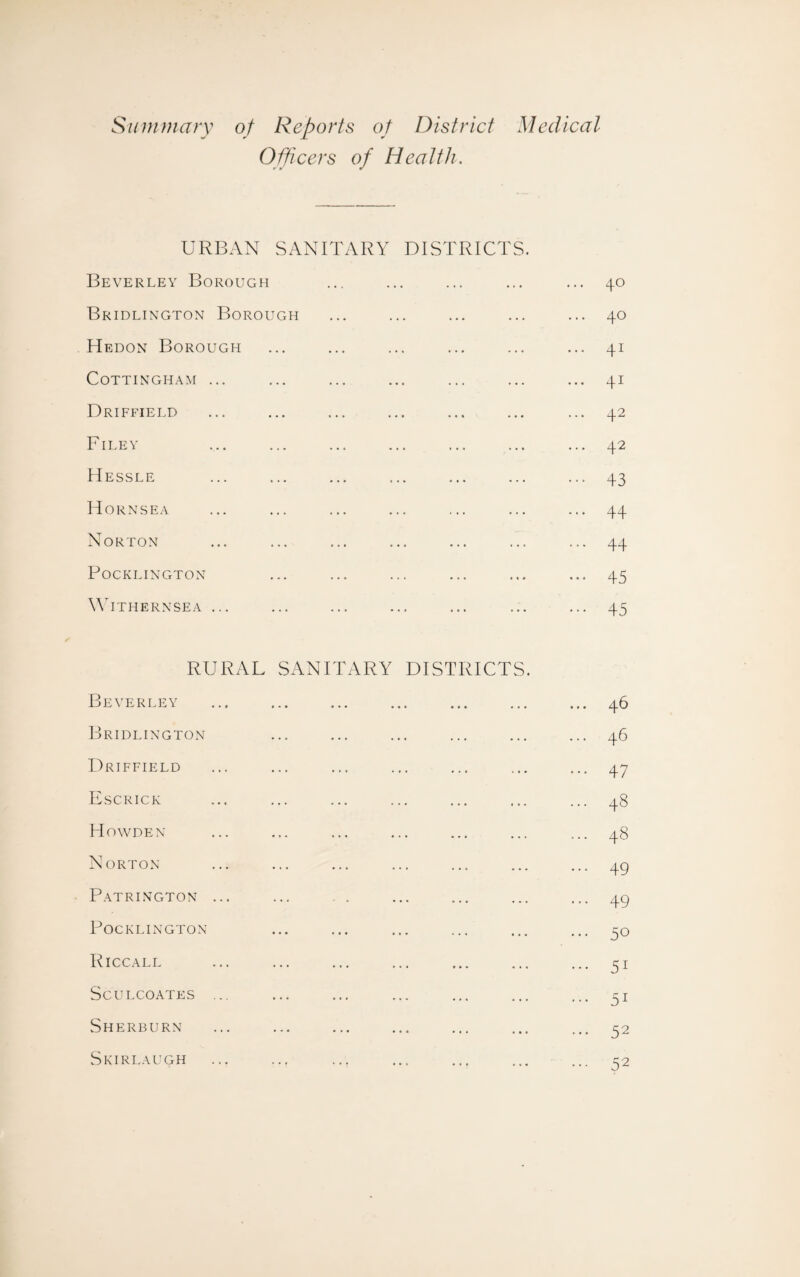 Summary of Reports of District Medical Officers of Health. URBAN SANITARY DISTRICTS. Beverley Borough ... ... ... ... ... 40 Bridlington Borough ... ... ... ... ... 40 Hedon Borough ... ... ... ... ... ... 41 COTTINGHAM ... ... ... ... ... ... ... 41 Driffield ... ... ... ... ... ... ... 42 Filey ... ... ... ... ... ... ... 42 Hessle ... ... ... ... ... ... ... 43 Hornsea ... ... ... ... ... ... ... 44 Norton ... ... ... ... ... ... ... 44 POCKLINGTON ... ... ... ... ... ... 45 Withernsea ... ... ... ... ... ... ... 45 RURAL SANITARY DISTRICTS. Beverley ... ... ... ... ... ... ... 46 Bridlington ... ... ... ... ... ... 46 Driffield ... ... ... ... ... ... ... 47 Escrick ... ... ... ... ... ... ... 48 Howden ... ... ... ... ... ... ... 48 Norton ... ... ... ... ... ... ... 49 Patrington ... ... . . ... ... ... ... 49 POCKLINGTON ... ... ... ... ... ... 30 RlCCALL ... ... ... ... ... ... ... 51 SCULCOATES ... ... ... ... ... ... ... 31 Sherburn ... ... ... ... ... ... ... 32 Skirlaugh ... ... ... ... ... ... ... 32