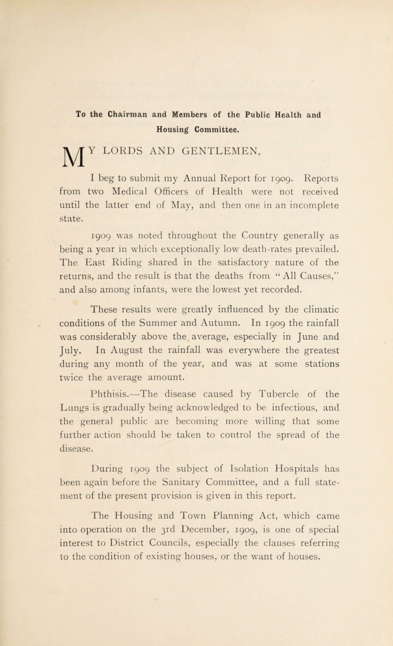 To the Chairman and Members of the Public Health and Housing Committee. LORDS and gentlemen, I beg to submit my Annual Report for 1909. Reports from two Medical Officers of Health were not received until the latter end of May, and then one in an incomplete state. 1909 was noted throughout the Country generally as being a year in which exceptionally low death-rates prevailed. The East Riding shared in the satisfactory nature of the returns, and the result is that the deaths from “ All Causes,” and also among infants, were the lowest yet recorded. These results were greatly influenced by the climatic conditions of the Summer and Autumn. In 1909 the rainfall was considerably above the average, especially in June and July. In August the rainfall was everywhere the greatest during any month of the year, and was at some stations twice the average amount. Phthisis.—The disease caused by Tubercle of the Lungs is gradually being acknowledged to be infectious, and the genera] public are becoming more willing that some further action should be taken to control the spread of the disease. During 1909 the subject of Isolation Hospitals has been again before the Sanitary Committee, and a full state¬ ment of the present provision is given in this report. The Housing and Town Planning Act, which came into operation on the 3rd December, 1909, is one of special interest to District Councils, especially the clauses referring to the condition of existing houses, or the want of houses.