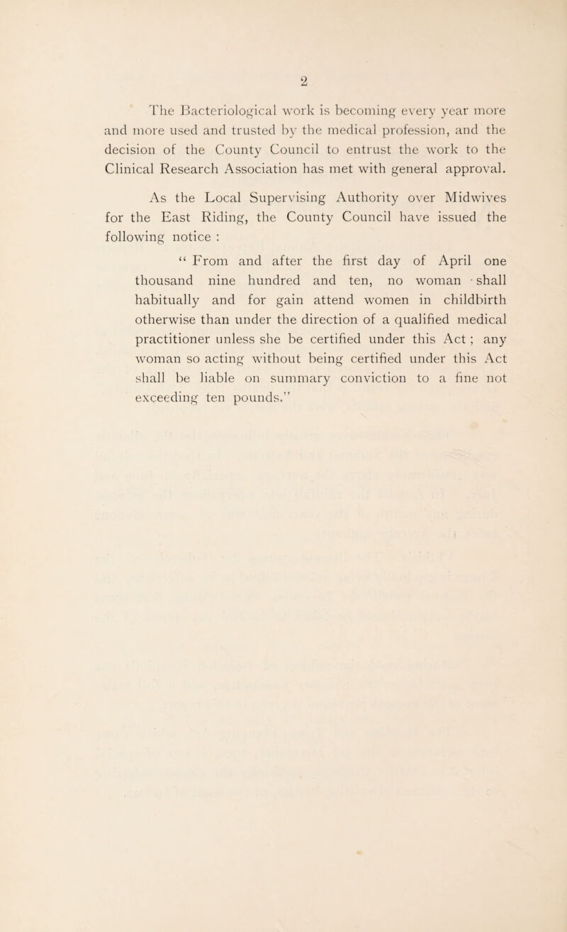 The Bacteriological work is becoming every year more and more used and trusted by the medical profession, and the decision of the County Council to entrust the work to the Clinical Research Association has met with general approval. As the Local Supervising Authority over Midwives for the East Riding, the County Council have issued the following notice : “ From and after the first day of April one thousand nine hundred and ten, no woman • shall habitually and for gain attend women in childbirth otherwise than under the direction of a qualified medical practitioner unless she be certified under this Act ; any woman so acting without being certified under this Act shall be liable on summary conviction to a fine not exceeding ten pounds,”