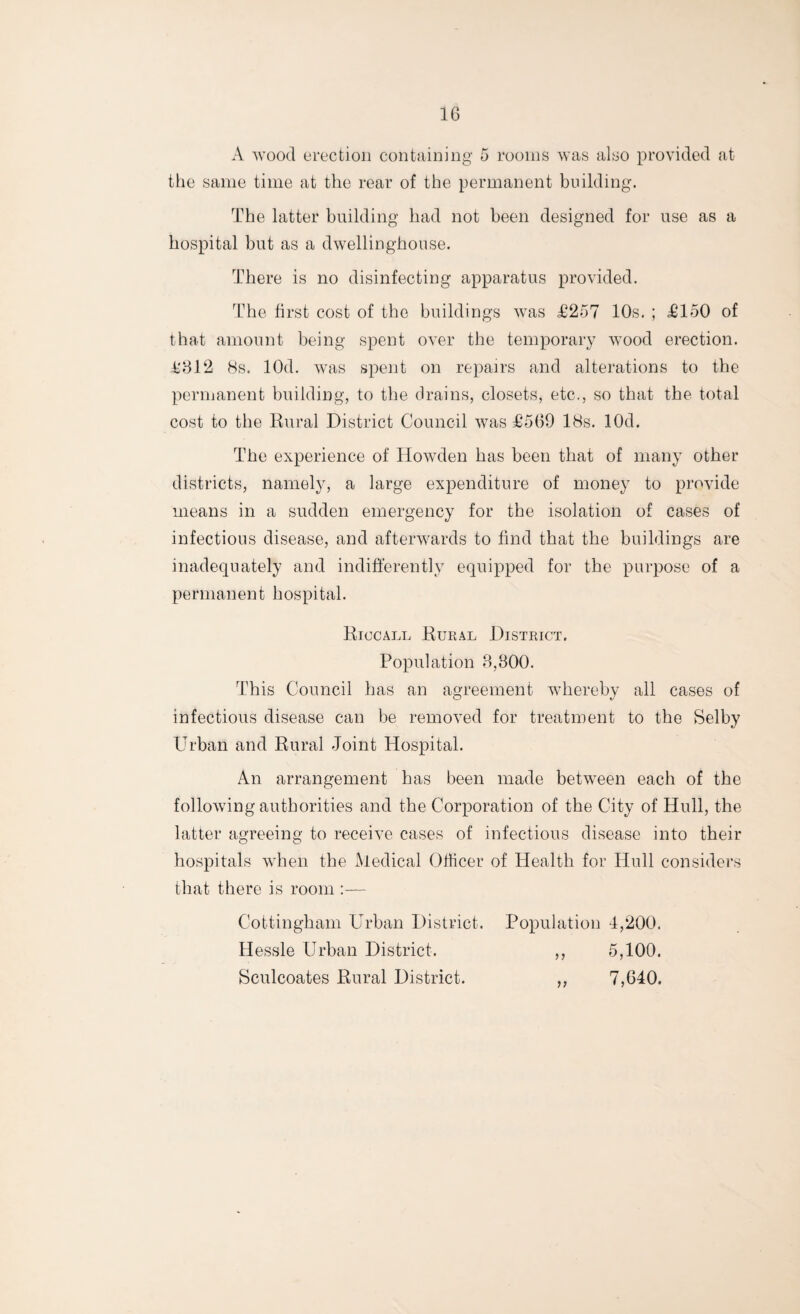 A wood erection containing 5 rooms was also provided at the same time at the rear of the permanent building. The latter building had not been designed for use as a hospital but as a dwelling-house. There is no disinfecting apparatus provided. The first cost of the buildings was £257 10s. ; £150 of that amount being spent over the temporary wood erection. £812 8s. lOd. was spent on repairs and alterations to the permanent building, to the drains, closets, etc., so that the total cost to the Rural District Council was £569 18s. lOd. The experience of Howden has been that of many other districts, namely, a large expenditure of money to provide means in a sudden emergency for the isolation of cases of infectious disease, and afterwards to find that the buildings are inadequately and indifferently equipped for the purpose of a permanent hospital. Riccall Rural District. Population 8,800. This Council has an agreement whereby all cases of infectious disease can be removed for treatment to the Selby Urban and Rural Joint Hospital. An arrangement has been made between each of the following authorities and the Corporation of the City of Hull, the latter agreeing to receive cases of infectious disease into their hospitals when the Medical Officer of Health for Hull considers that there is room :— Cottingham Urban District. Population 4,200. Hessle Urban District. ,, 5,100. Sculcoates Rural District. ,, 7,640.
