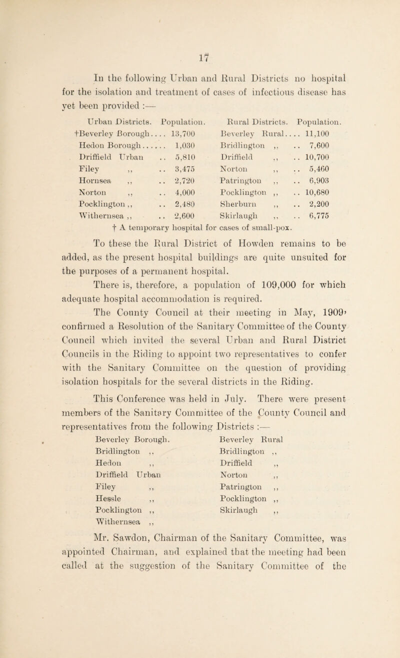 In the following Urban and Rural Districts no hospital for the isolation and treatment of cases of infectious disease has yet been provided :— Urban Districts. Population. Rural Districts. Population fBeverley Borough.. .. 13,700 Beverley Rural.. .. 11,100 Hedon Borough .. ., .. 1,030 Bridlington ,, .. 7,600 Driffield Urban .. 5,810 Driffield ,, .. 10,700 Filey .. 3,475 Norton ,, .. 5,460 Hornsea ,, .. 2,720 Patrington ,, .. 6,903 Norton ,, .. 4,000 Pocklington ,, .. 10,680 Pocklington ,, .. 2,480 Sherburn ,, .. 2,200 Withernsea ,, .. 2,600 Skirlaugli ,, .. 6,775 f A tenipor ary hospital for cases of small-pox. To these the Rural District of Howden remains to be added, as the present hospital buildings are quite unsuited for the purposes of a permanent hospital. There is, therefore, a population of 109,000 for which adequate hospital accommodation is required. The County Council at their meeting in May, 1909’ confirmed a Resolution of the Sanitary Committee of the County Council which invited the several Urban and Rural District Councils in the Riding to appoint two representatives to confer with the Sanitary Committee on the question of providing- isolation hospitals for the several districts in the Riding. This Conference was held in July. There were present- members of the Sanitary Committee of the County Council and representatives from the following Districts :— Beverley Borough. Beverley Rural Bridlington ,, Bridlington ,, Hedon ,, Driffield ,, Driffield Urban Norton Filey Hessle ,, Pocklington ,, Withernsea ,, Patrington ,, Pocklington ,, Skirlaugli ,, Mr. Sawdon, Chairman of the Sanitary Committee, was appointed Chairman, and explained that the meeting had been called at the suggestion of the Sanitary Committee of the
