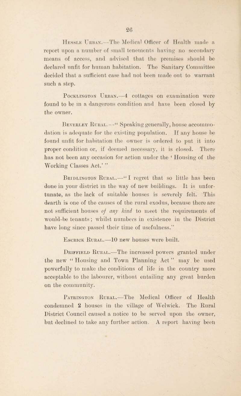 Hessle Urban.—The Medical Officer of Health made a report upon a number of small tenements having no secondary means of access, and advised that the premises should be declared unfit for human habitation. The Sanitary Committee decided that a sufficient case had not been made out to warrant such a step. Pocklington Urban.—4 cottages on examination were found to be in a dangerous condition and have been closed by the owner. Beverley Rural,—“ Speaking generally, house accommo¬ dation is adequate for the existing population. If any house be found unfit for habitation the owner is ordered to put it into proper condition or, if deemed necessary, it is closed. There has not been any occasion for action under the ‘ Housing of the Working Classes Act.’ ” Bridlington Rural.—“I regret that so little has been done in your district in the way of new buildings. It is unfor¬ tunate, as the lack of suitable houses is severely felt. This dearth is one of the causes of the rural exodus, because there are not sufficient houses of any kind to meet the requirements of would-be tenants; whilst numbers in existence in the District have long since passed their time of usefulness.” Escrick Rural.—10 new houses were built. Driffield Rural.—The increased powers granted under the new “ Housing and Town Planning Act ” may be used powerfully to make the conditions of life in the country more acceptable to the labourer, without entailing any great burden on the community. Patrington Rural.—The Medical Officer of Health condemned 2 houses in the village of Welwick. The Rural District Council caused a notice to be served upon the owner, but declined to take any further action. A report having been